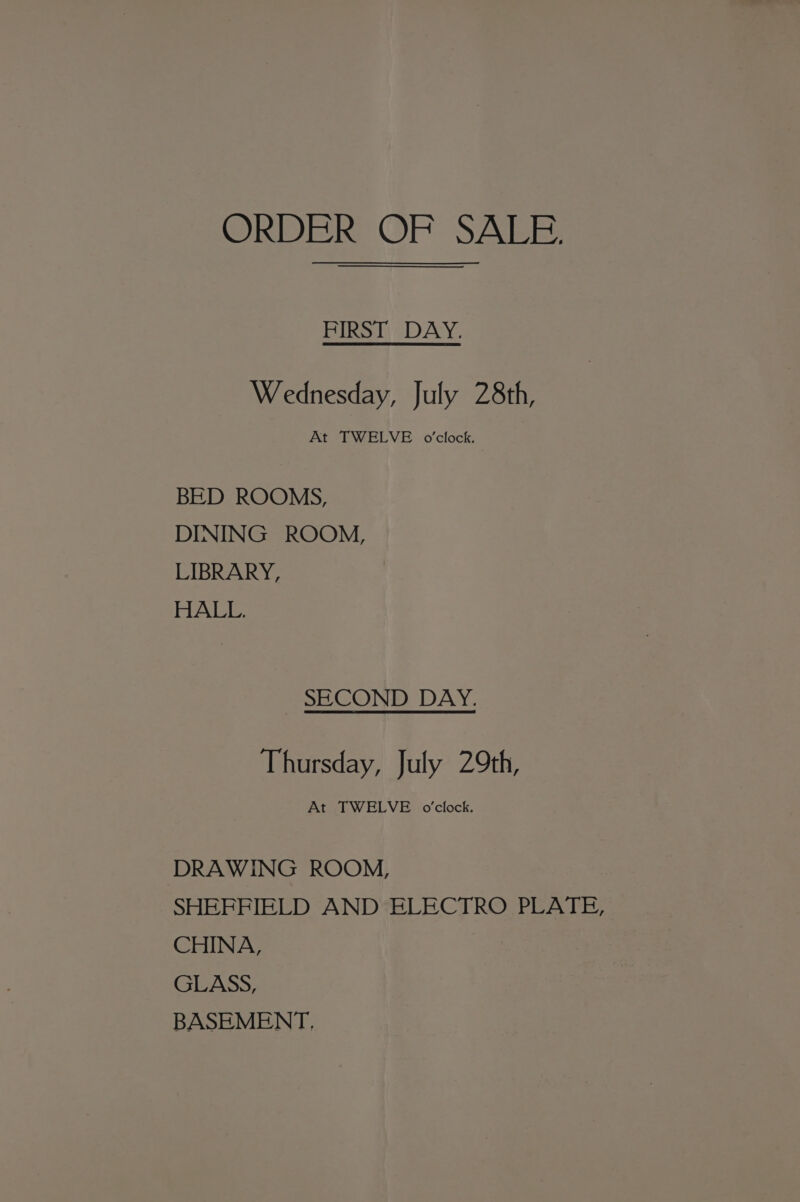 ORDER OF SALE. FIRST DAY. Wednesday, July 28th, At TWELVE o’clock. BED ROOMS, DINING ROOM, LIBRARY, HALL. SHCOND DAY. Thursday, July 29th, At TWELVE o'clock. DRAWING ROOM, SHEFFIELD AND ELECTRO PLATE, CHINA, GLASS, BASEMENT.