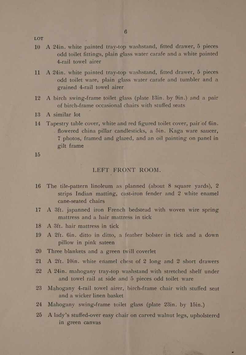 10 11 12 13 14 15 16 17 18 19 20 21 Re 23 24 20 6 A 24in. white painted tray-top washstand, fitted drawer, 5 pieces odd toilet fittings, plain glass water carafe and a white painted 4-rail towel airer A 24in. white painted tray-top washstand, fitted drawer, 5 pieces odd toilet ware, plain glass water carafe and tumbler and a grained 4-rail towel airer A birch swing-frame toilet glass (plate 13in. by 9in.) and a pair of birch-frame occasional chairs with stuffed seats A similar lot Tapestry table cover, white and red figured toilet cover, pair of 6in. . flowered china pillar candlesticks, a 5in. Kaga ware saucer, 7 photos, framed and glazed, and an oil painting on panel in gilt frame LEFT FRONT ROOM. The. tile-pattern linoleum as planned (about 8 square yards), 2 strips Indian matting, cast-iron fender and 2 white enamel cane-seated chairs A 3ft. japanned iron French bedstead with woven wire spring mattress and a hair mattress in tick A 3ft. hair mattress in tick A 2ft. 6in. ditto in ditto, a feather bolster in tick and a down pillow in pink sateen Three blankets and a green twill coverlet A 2ft. 10in. white enamel chest of 2 long and 2 short drawers A 24in. mahogany tray-top washstand with stretched shelf under and towel rail at side and 5 pieces odd toilet ware Mahogany 4-rail towel airer, birch-frame chair with stuffed seat and a wicker linen basket Mahogany swing-frame toilet glass (plate 23in. by din.) A lady’s stuffed-over easy chair on carved walnut legs, upholstered in green canvas