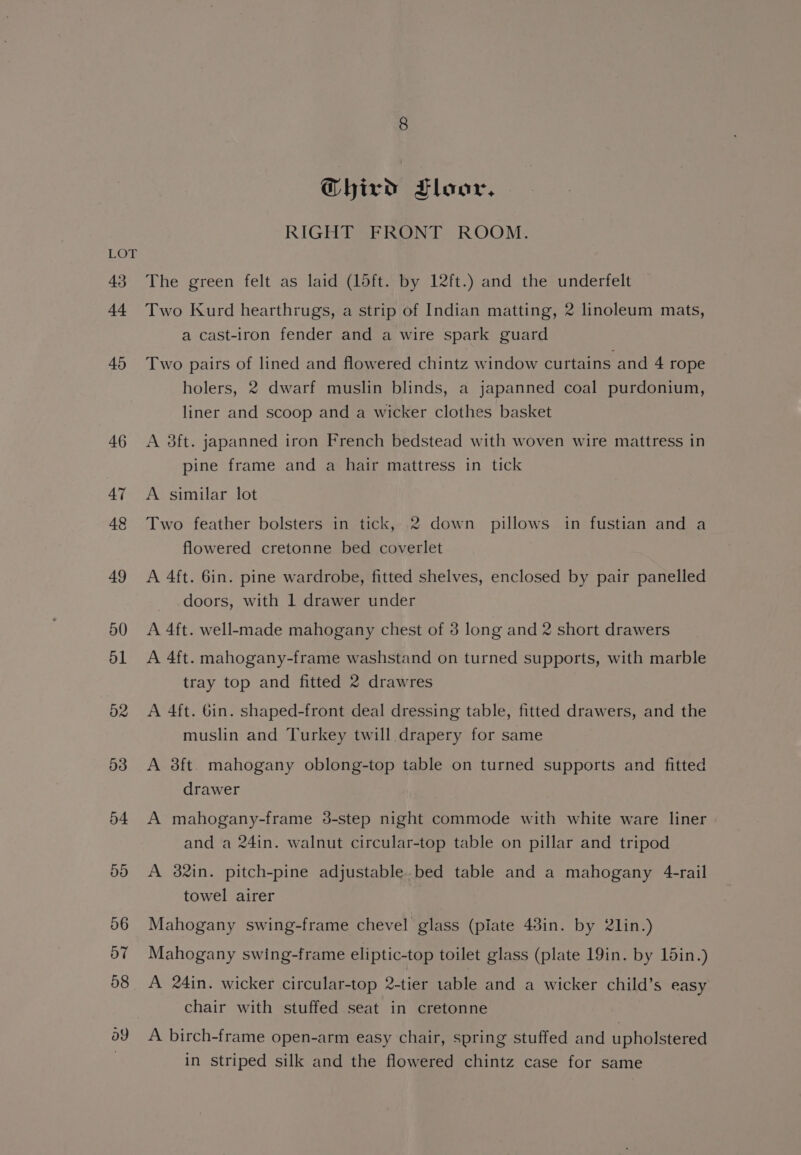 44 45 46 47 48 49 50 o1 o2 53 54 5d 06 57 58 ay GQhird Floor. RIGHT SFRONT ROOM. Two Kurd hearthrugs, a strip of Indian matting, 2 linoleum mats, a cast-iron fender and a wire spark guard Two pairs of lined and flowered chintz window curtains and 4 rope holers, 2 dwarf muslin blinds, a japanned coal purdonium, liner and scoop and a wicker clothes basket A 3ft. japanned iron French bedstead with woven wire mattress in pine frame and a hair mattress in tick A similar lot Two feather bolsters in tick, 2 down pillows in fustian and a flowered cretonne bed coverlet A 4ft. 6in. pine wardrobe, fitted shelves, enclosed by pair panelled doors, with 1 drawer under A 4ft. well-made mahogany chest of 3 long and 2 short drawers A 4ft. mahogany-frame washstand on turned supports, with marble tray top and fitted 2 drawres A 4ft. Gin. shaped-front deal dressing table, fitted drawers, and the muslin and Turkey twill drapery for same A 3ft. mahogany oblong-top table on turned supports and fitted drawer A mahogany-frame 3-step night commode with white ware liner and a 24in. walnut circular-top table on pillar and tripod A 82in. pitch-pine adjustable..bed table and a mahogany 4-rail towel airer | Mahogany swing-frame chevel glass (piate 43in. by lin.) Mahogany swing-frame eliptic-top toilet glass (plate 19in. by 15in.) A 24in. wicker circular-top 2-tier table and a wicker child’s easy chair with stuffed seat in cretonne A birch-frame open-arm easy chair, spring stuffed and upholstered in striped silk and the flowered chintz case for same