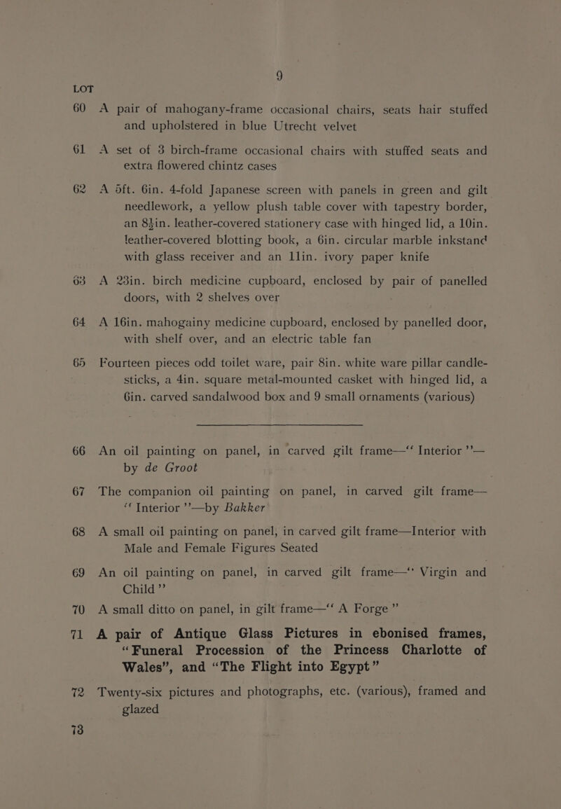 60 61 62 66 67 68 A pair of mahogany-frame occasional chairs, seats hair stuffed and upholstered in blue Utrecht velvet A set of 3 birch-frame occasional chairs with stuffed seats and extra flowered chintz cases A oft. 6in. 4-fold Japanese screen with panels in green and gilt needlework, a yellow plush table cover with tapestry border, an 84in. leather-covered stationery case with hinged lid, a 10in. leather-covered blotting book, a 6in. circular marble inkstand with glass receiver and an llin. ivory paper knife A 23in. birch medicine cupboard, enclosed by pair of panelled doors, with 2 shelves over A 16in. mahogainy medicine cupboard, enclosed by panelled door, with shelf over, and an electric table fan Fourteen pieces odd toilet ware, pair 8in. white ware pillar candle- sticks, a 4in. square metal-mounted casket with hinged lid, a Gin. carved sandalwood box and 9 small ornaments (various) An oil painting on panel, in carved gilt frame—‘ Interior ’’— by de Groot The companion oil painting on panel, in carved gilt frame— ‘“‘ Interior ’’—by Bakker A small oil painting on panel, in carved gilt frame—Interior with Male and Female Figures Seated An oil painting on panel, in carved gilt frame—‘* Virgin and Child ”’ A small ditto on panel, in gilt frame—‘“‘ A Forge ”’ A pair of Antique Glass Pictures in ebonised frames, ‘Funeral Procession of the Princess Charlotte of Wales”, and “The Flight into Egypt” Twenty-six pictures and photographs, etc. (various), framed and glazed