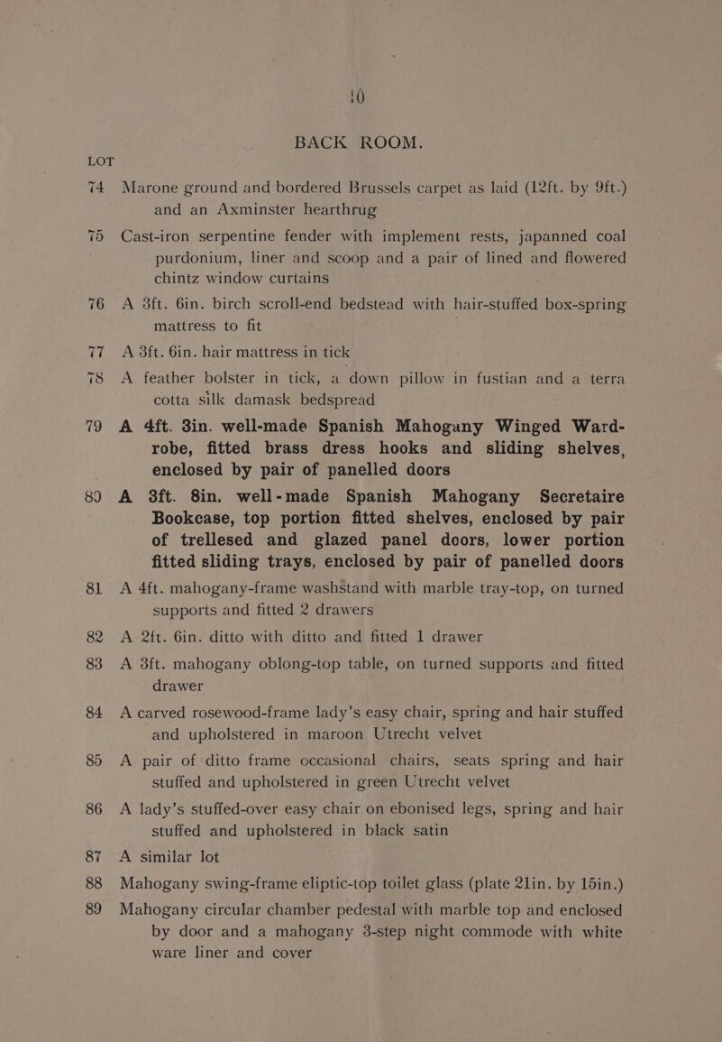 89 BACK ROOM. Marone ground and bordered Brussels carpet as laid (12ft. by 9ft-) and an Axminster hearthrug | Cast-iron serpentine fender with implement rests, japanned coal purdonium, liner and scoop and a pair of lined and flowered chintz window curtains A 3ft. 6in. birch scroll-end bedstead with hair-stuffed box-spring mattress to fit A 3ft. 6in. hair mattress in tick A feather bolster in tick, a down pillow in fustian and a terra cotta silk damask bedspread A 4ft. 38in. well-made Spanish Mahogany Winged Ward- robe, fitted brass dress hooks and sliding shelves, enclosed by pair of panelled doors A 3ft. 8in. well-made Spanish Mahogany Secretaire Bookcase, top portion fitted shelves, enclosed by pair of trellesed and glazed panel doors, lower portion fitted sliding trays, enclosed by pair of panelled doors A 4ft. mahogany-frame washstand with marble tray-top, on turned supports and fitted 2 drawers A 2ft. 6in. ditto with ditto and fitted 1 drawer A 3ft. mahogany oblong-top table, on turned supports and fitted drawer A carved rosewood-frame lady’s easy chair, spring and hair stuffed and upholstered in maroon Utrecht velvet A pair of ditto frame occasional chairs, seats spring and hair stuffed and upholstered in green Utrecht velvet A lady’s stuffed-over easy chair on ebonised legs, spring and hair stuffed and upholstered in black satin A similar lot | Mahogany swing-frame eliptic-top toilet glass (plate 21lin. by 15in.) Mahogany circular chamber pedestal with marble top and enclosed by door and a mahogany 3-step night commode with white ware liner and cover