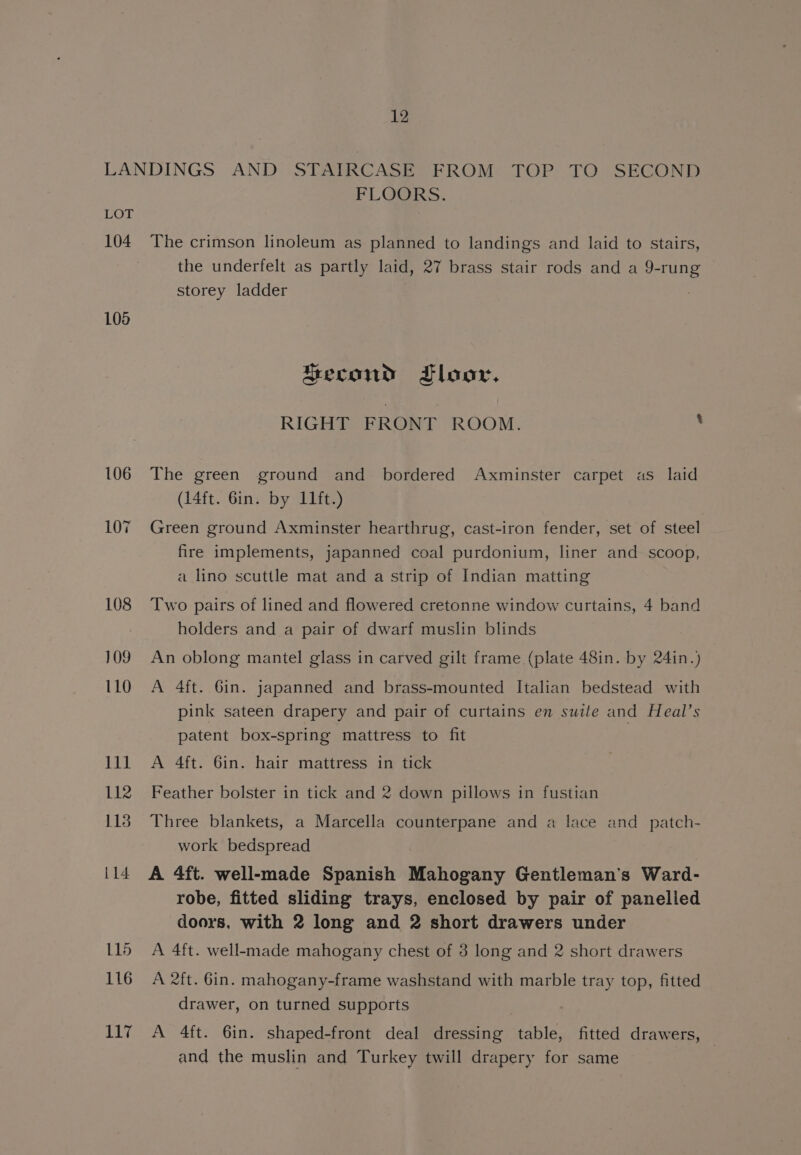 LANDINGS AND STAIRCASE FROM TOP TO SECOND FLOORS. LOT 104 The crimson linoleum as planned to landings and laid to stairs, the underfelt as partly laid, 27 brass stair rods and a 9-rung storey ladder 108 Second Floor. RIGHT FRONT ROOM. ‘ 106 The green ground and bordered Axminster carpet as laid (14ft. 6in. by 11ft.) 107 Green ground Axminster hearthrug, cast-iron fender, set of steel fire implements, japanned coal purdonium, liner and scoop, a lino scuttle mat and a strip of Indian matting 108 ‘Two pairs of lined and flowered cretonne window curtains, 4 band holders and a pair of dwarf muslin blinds 109. An oblong mantel glass in carved gilt frame (plate 48in. by 24in.) 110 A 4ft. Gin. japanned and brass-mounted Italian bedstead with pink sateen drapery and pair of curtains en suite and Heal’s patent box-spring mattress to fit 111 A 4ft. 6in. hair mattress in tick 112 Feather bolster in tick and 2 down pillows in fustian 113 Three blankets, a Marcella counterpane and a lace and patch- work bedspread il4 A 4ft. well-made Spanish Mahogany Gentleman's Ward- robe, fitted sliding trays, enclosed by pair of panelled doors, with 2 long and 2 short drawers under 115 A 4ft. well-made mahogany chest of 3 long and 2 short drawers 116 A 2ft. 6in. mahogany-frame washstand with marble tray top, fitted drawer, on turned supports | 117 A 4ft. 6in. shaped-front deal dressing table, fitted drawers, and the muslin and Turkey twill drapery for same