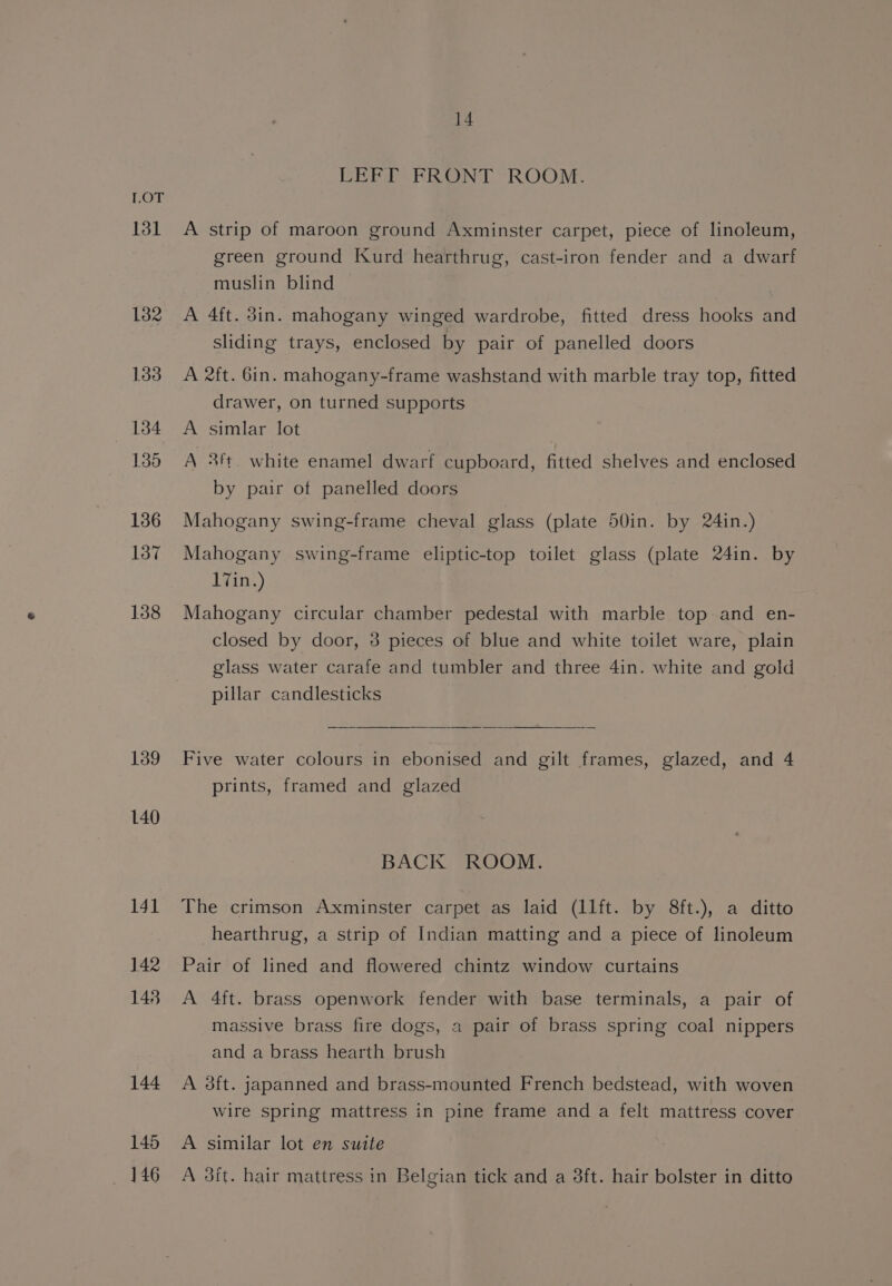 131 132 133 134 135 136 137 138 139 140 141 142 148 144 145 446 14 LEFT FRONT ROOM. A strip of maroon ground Axminster carpet, piece of linoleum, green ground Kurd hearthrug, cast-iron fender and a dwarf muslin blind A 4ft. 3in. mahogany winged wardrobe, fitted dress hooks and sliding trays, enclosed by pair of panelled doors A 2ft. 6in. mahogany-frame washstand with marble tray top, fitted drawer, on turned supports A simlar lot A 3ft. white enamel dwarf cupboard, fitted shelves and enclosed by pair ot panelled doors Mahogany swing-frame cheval glass (plate 50in. by 24in.) Mahogany swing-frame eliptic-top toilet glass (plate 24in. by 17in.) Mahogany circular chamber pedestal with marble top and en- closed by door, 3 pieces of blue and white toilet ware, plain glass water carafe and tumbler and three 4in. white and gold pillar candlesticks Five water colours in ebonised and gilt frames, glazed, and 4 prints, framed and glazed BACK ROOM. The crimson Axminster carpet as laid (1lft. by 8ft.), a ditto hearthrug, a strip of Indian matting and a piece of linoleum Pair of lined and flowered chintz window curtains A 4ft. brass openwork fender with base terminals, a pair of massive brass fire dogs, a pair of brass spring coal nippers and a brass hearth brush A 38ft. japanned and brass-mounted French bedstead, with woven Wire spring mattress in pine frame and a felt mattress cover A similar lot en suite A 3it. hair mattress in Belgian tick and a 38ft. hair bolster in ditto