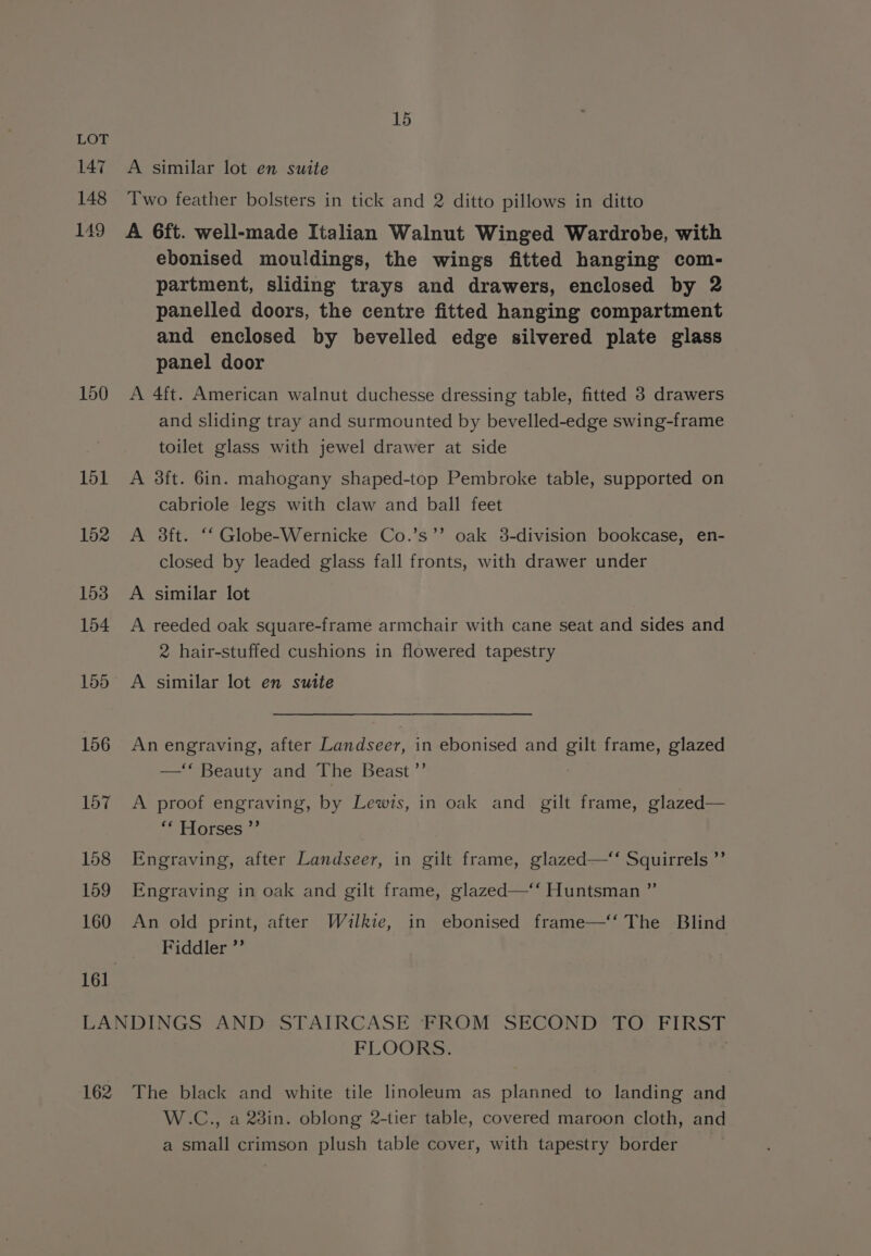 147 148 149 150 151 152 153 154 155 156 157 158 159 160 15 A similar lot en suite Two feather bolsters in tick and 2 ditto pillows in ditto A 6ft. well-made Italian Walnut Winged Wardrobe, with ebonised mouldings, the wings fitted hanging com- partment, sliding trays and drawers, enclosed by 2 panelled doors, the centre fitted hanging compartment and enclosed by bevelled edge silvered plate glass panel door A 4ft. American walnut duchesse dressing table, fitted 3 drawers and sliding tray and surmounted by bevelled-edge swing-frame toilet glass with jewel drawer at side A 3ft. 6in. mahogany shaped-top Pembroke table, supported on cabriole legs with claw and ball feet A 3ft. ‘‘ Globe-Wernicke Co.’s’’ oak 3-division bookcase, en- closed by leaded glass fall fronts, with drawer under A similar lot A reeded oak square-frame armchair with cane seat and sides and 2 hair-stuffed cushions in flowered tapestry A similar lot en suite An engraving, after Landseer, in ebonised and gilt frame, glazed —‘ Beauty and The Beast ’”’ : A proof engraving, by Lewis, in oak and gilt frame, glazed— liarces 5 Engraving, after Landseer, in gilt frame, glazed-—‘‘ Squirrels ”’ Engraving in oak and gilt frame, glazed—‘‘ Huntsman ”’ An old print, after Waulkie, in ebonised frame—‘‘ The Blind Fiddler ’’ 162 FLOORS. The black and white tile linoleum as planned to landing and W.C., a 23in. oblong 2-tier table, covered maroon cloth, and a small crimson plush table cover, with tapestry border