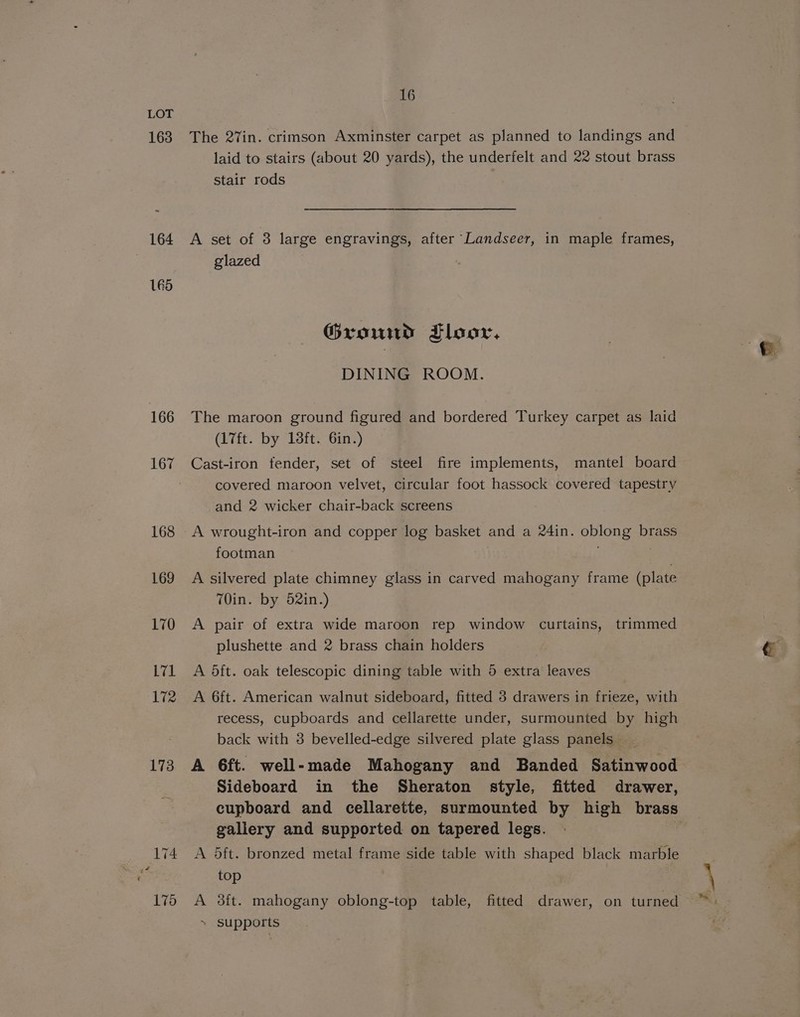 163 164 165 166 167 168 169 170 L71 172 173 16 laid to stairs (about 20 yards), the underfelt and 22 stout brass stair rods glazed Ground Floor, DINING ROOM. (17ft. by 18ft. 6in.) covered maroon velvet, circular foot hassock covered tapestry and 2 wicker chair-back screens footman T0in. by 52in.) plushette and 2 brass chain holders recess, cupboards and cellarette under, surmounted by high back with 3 bevelled-edge silvered plate glass panels 6ft. well-made Mahogany and Banded Satinwood Sideboard in the Sheraton style, fitted drawer, cupboard and cellarette, surmounted by high brass gallery and supported on tapered legs. 5ft. bronzed metal frame side table with shaped black marble top 3ft. mahogany oblong-top table, fitted drawer, on turned supports