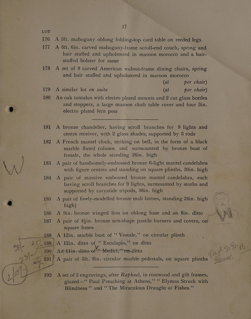176 ia 178 179 180 181 182 183 17 A 3ft. mahogany oblong folding-top card table on reeded legs A 6ft. 6in. carved mahogany-frame scroll-end couch, spring and hair stuffed and upholstered in maroon morocco and a hair- stuffed bolster for same A set of 8 carved American walnut-frame dining chairs, spring and hair stuffed and upholstered in maroon morocco (at per chair) A similar lot en suite (at per chair) An oak tantalus with electro plated mounts and 2 cut glass bottles and stoppers, a large maroon cloth table cover and four 38in. electro plated fern pots A bronze chandelier, having scroll branches for 9 lights and centre receiver, with 2 glass shades, supported by 8 rods A French mantel clock, striking on bell, in the form of a black marble fluted column and surmounted by bronze bust of female, the whole standing 26in. high A pair of handsomely-embossed bronze 6-light mantel candelabra with figure centres and standing on square plinths, 30in. high A pair of massive embossed bronze mantel candelabra, each having scroll branches for 9 lights, surmounted by storks and supported by caryatide tripods, 36in. high A pair of finely-modelled bronze mali horses, standing 24in. high high) A 9in. bronze winged lion on oblong base and an 8in. ditto square bases A 12in. marble bust of ‘‘ Vestale,’’ on circular plinth - glazed—‘‘ Paul Preaching at Athens,” “‘ Elymas Struck with Blindness ’’ and ‘‘ The Miraculous Draught of Fishes ”’