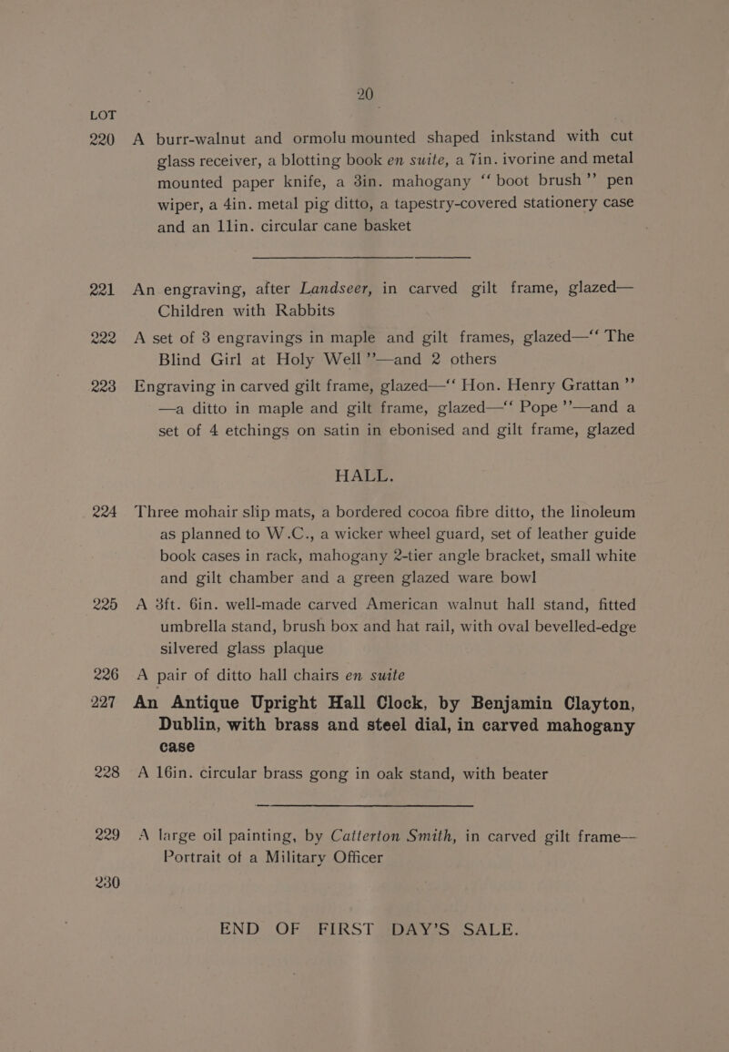 220 223 204 228 229 230 20 A burr-walnut and ormolu mounted shaped inkstand with cut glass receiver, a blotting book en suite, a Tin. ivorine and metal mounted paper knife, a 3in. mahogany ‘‘ boot brush’’ pen wiper, a 4in. metal pig ditto, a tapestry-covered stationery case and an llin. circular cane basket An engraving, after Landseer, in carved gilt frame, glazed— Children with Rabbits A set of 3 engravings in maple and gilt frames, glazed—‘‘ The Blind Girl at Holy Well’’—and 2 others Engraving in carved gilt frame, glazed—‘‘ Hon. Henry Grattan ” —a ditto in maple and gilt frame, glazed—‘‘ Pope ’’—and a set of 4 etchings on satin in ebonised and gilt frame, glazed HALL. Three mohair slip mats, a bordered cocoa fibre ditto, the linoleum as planned to W.C., a wicker wheel guard, set of leather guide book cases in rack, mahogany 2-tier angle bracket, small white and gilt chamber and a green glazed ware bowl A 3ft. 6in. well-made carved American walnut hall stand, fitted umbrella stand, brush box and hat rail, with oval bevelled-edge silvered glass plaque A pair of ditto hall chairs en swite An Antique Upright Hall Clock, by Benjamin Clayton, Dublin, with brass and steel dial, in carved mahogany case A 16in. circular brass gong in oak stand, with beater A large oil painting, by Catterton Smith, in carved gilt frame— Portrait of a Military Officer END. .OF (BIRST DAYS) SALE.