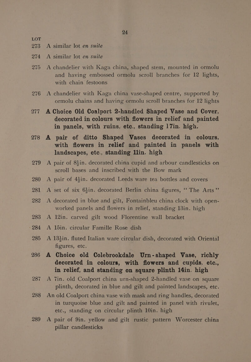 278 287 288 289 24 A similar lot en suite A similar lot en suite A chandelier with Kaga china, shaped stem, mounted in ormolu and having embossed ormolu scroll branches for 12 lights, with chain festoons A chandelier with Kaga china vase-shaped centre, supported by ormolu chains and having ormolu scroll branches for 12 lights A Choice Old Coalport 2-handled Shaped Vase and Cover, decorated in colours with flowers in relief and painted in panels, with ruins, ete., standing 17in. high. A pair of ditto Shaped Vases decorated in colours, with flowers in relief and painted in panels with landscapes, etc., standing Ilin. high A pair of 83in. decorated china cupid and arbour candlesticks on scroll bases and inscribed with the Bow mark A pair of 44in. decorated Leeds ware tea bottles and covers A set of six 64in. decorated Berlin china figures, ‘‘ The Arts ”’ A decorated in blue and gilt, Fontainbleu china clock with open- worked panels and flowers in relief, standing 13in. high A 12in. carved gilt wood Florentine wall bracket A din. circular Famille Rose dish A 133in. fluted Italian ware circular dish, decorated with Oriental figures, etc. A Choice old Colebrookdale Urn-shaped Vase, richly decorated in colours, with flowers and cupids, etc., in relief, and standing on square plinth 14in. high A Tin. old Coalport china urn-shaped 2-handled vase on square plinth, decorated in blue and gilt and painted landscapes, etc. An old Coalport china vase with mask and ring handles, decorated in turquoise blue and gilt and painted in panel with rivulet, etc., standing on circular plinth 10in. high | A pair of 9in. yellow and gilt rustic pattern Worcester china pillar candlesticks