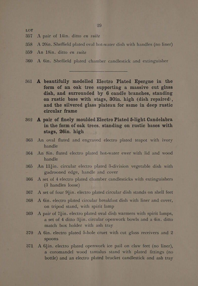 3oT 308 og 360 361 362 JTL 29 A pair of 14in. ditto en suite A 20in. Sheffield plated oval hot-water dish with handles (no liner) An 18in. ditto en suite A 6in. Sheffield plated chamber candlestick and extinguisher A beautifully modelled Electro Plated Epergne in the form of an oak tree supporting a massive cut glass dish, and surrounded by 6 candle branches, standing on rustic base with stags, 30in. high (dish repaired), and the silvered glass plateau for same in deep rustic circular frame A pair of finely moulded Electro Plated 5-light Candelabra in the form of oak trees, standing on rustic bases with stags, 26in, high An oval fluted and engraved electro plated teapot with ivory handle An 8in. fluted electro plated hot-water ewer with lid and wood handle An 11din. circular electro plated 5-division vegetable dish with gadrooned edge, handle and cover A set of 4 electro plated chamber candlesticks with extinguishers (3 handles loose) A set of four 94in. electro plated circular dish stands on shell feet A 6in. electro plated circular breakfast dish with liner and cover, on tripod stand, with spirit lamp A pair of Thin. electro plated oval dish warmers with spirit lamps, a set of 4 ditto 3}in. circular openwork bowls and a 4in. ditto match box holder with ash tray A Gin. electro plated 5-hole cruet with cut glass receivers and 2 spoons A 6kin. electro plated openwork ice pail on claw feet (no liner), a coromandel wood tantalus stand with plated fittings (no bottle) and an electro plated bracket candlestick and ash tray