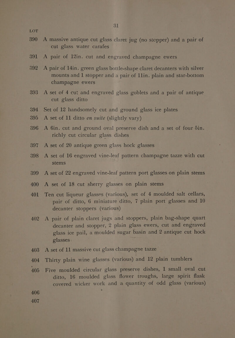 390 391 402 406 407 31 A massive antique cut glass claret jug (no stopper) and a pair of cut glass water carafes A pair of 12in. cut and engraved champagne ewers A pair of 14in. green glass bottle-shape claret decanters with silver mounts and | stopper and a pair of Llin. plain and star-bottom champagne ewers A set of 4 cut and engraved glass goblets and a pair of antique cut glass ditto Set of 12 handsomely cut and ground glass ice plates A set of 11 ditto en suite (slightly vary) A 6in. cut and ground oval preserve dish and a set of four din. richly cut circular glass dishes A set of 20 antique green glass hock glasses A set of 16 engraved vine-leaf pattern champagne tazze with cut stems 7 A set of 22 engraved vine-leaf pattern port glasses on plain stems A set of 18 cut sherry glasses on plain stems Ten cut liqueur glasses (various), set of 4 moulded salt cellars, pair of ditto, 6 miniature ditto, 7 plain port glasses and 10 decanter stoppers (various) A pair of plain claret jugs and stoppers, plain bag-shape quart decanter and stopper, 2 plain glass ewers, cut and engraved glass ice pail, a moulded sugar basin and 2 antique cut hock glasses aa A set of 11 massive cut glass champagne tazze Thirty plain wine glasses (various) and 12 plain tumblers Five moulded circular glass preserve dishes, 1 small oval cut ditto, 16 moulded glass flower troughs, large spirit flask covered wicker work and a quantity of odd glass (various)