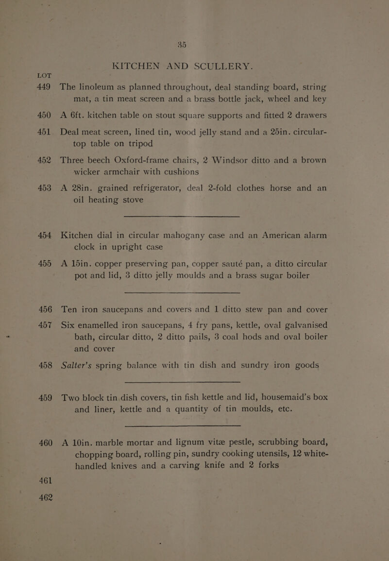 449 450 451 452 453 454 455 456 457 458 459 460 461 A462 35 KITCHEN “AND SCUELERY. The linoleum as planned throughout, deal standing board, string mat, a tin meat screen and a brass bottle jack, wheel and key A 6ft. kitchen table on stout square supports and fitted 2 drawers Deal meat screen, lined tin, wood jelly stand and a 26in. circular- top table on tripod Three beech Oxford-frame chairs, 2 Windsor ditto and a brown wicker armchair with cushions A 28in. grained refrigerator, deal 2-fold clothes horse and an oil heating stove Kitchen dial in circular mahogany case and an American alarm clock in upright case A 15in. copper preserving pan, copper sauté pan, a ditto circular pot and lid, 3 ditto jelly moulds and a brass sugar boiler Ten iron saucepans and covers and 1 ditto stew pan and cover Six enamelled iron saucepans, 4 fry pans, kettle, oval galvanised bath, circular ditto, 2 ditto pails, 3 coal hods and oval boiler and cover Salter’s spring balance with tin dish and sundry iron goods Two block tin dish covers, tin fish kettle and lid, housemaid’s box and liner, kettle and a quantity of tin moulds, etc. A 10in. marble mortar and lignum vite pestle, scrubbing board, chopping board, rolling pin, sundry cooking utensils, 12 white- handled knives and a carving knife and 2 forks