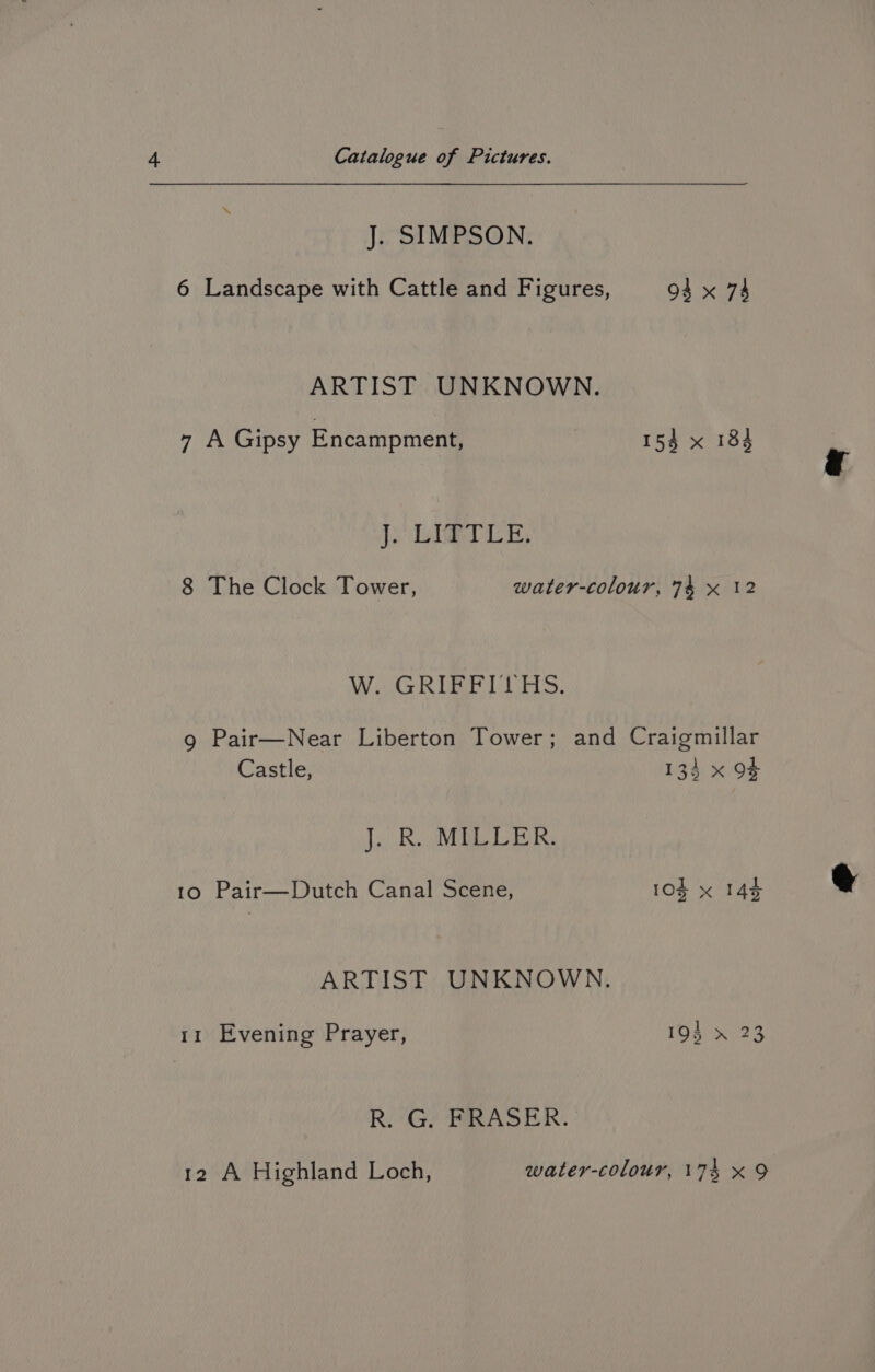 J. SIMPSON. 6 Landscape with Cattle and Figures, 94 x 74 ARTIST UNKNOWN. 7 A Gipsy Encampment, 154 x 184 Je DberTen, 8 The Clock Tower, water-colour, 74 x 12 Wi GREE TUS: 9 Pair—Near Liberton Tower; and Craigmillar Castle, 133 x of J) Re a BINS 10 Pair—Dutch Canal Scene, 10% x 144 ARTIST UNKNOWN. 11 Evening Prayer, 193 x 23 Ri Gt? TAS EAN.