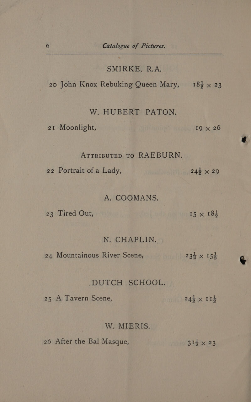 SMIRKE, R.A. 20 John Knox Rebuking Queen Mary, W. HUBERT PATON. 21 Moonlight, 22 Portrait of a Lady, A. COOMANS. 23 Tired Out, N. CHAPLIN. 24 Mountainous River Scene, DUTCH SCHOOL. 25 A Tavern Scene, W. MIERIS. 26 After the Bal Masque, 184 x (23 IQ x 26 243 X 29 15 * 184 313 x 23