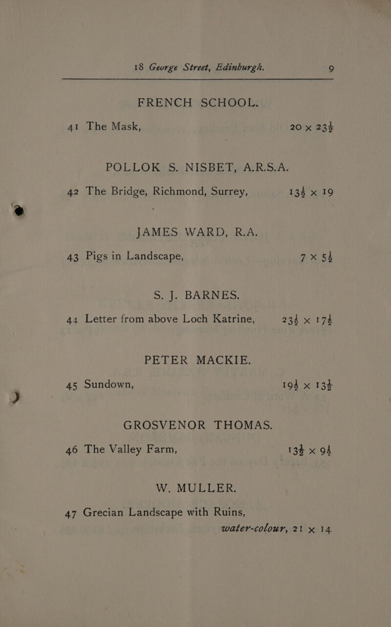FRENCH SCHOOL: 41 The Mask, 20 x 23% POLLOK 5S. NISBET, A.R.5.A. 42 The Bridge, Richmond, Surrey, 135 x 19 JAMES WARD, R.A. 43 Pigs in Landscape, 7x 54 5.1. BARNES. 44 Letter from above Loch Katrine, 234 x 174 PETER MACKIE. 45 Sundown, 194 x 134 GROSVENOR THOMAS. 46 The Valley Farm, 134 x 94 W. MULLER. 47 Grecian Landscape with Ruins, water-colour, 21 x 14