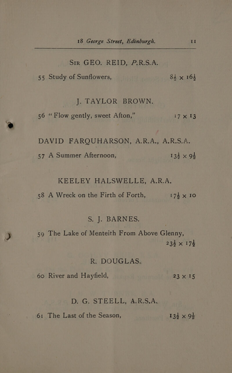 Sir GEO. REID, 7.R.S.A. 55 Study of Sunflowers, 84 x 164 J. TAYLOR BROWN. 56 ‘ Flow gently, sweet Afton,” yay DAVID“ FAROURARSGA DAR AL) ALK,3.0% 57 A Summer Afternoon, 134 x 94 KEELEY .HALSWEDL By Alina, 58 A Wreck on the Firth of Forth, 174 x 10 ot}. BARNES: 59 The Lake of Menteith From Above Glenny, 238 x 178 R. DOUGLAS. 60 River and Hayfield, 23x 15 DpyGi eS TEE Deby aes AY 61 The Last of the Season, 134 x 9}