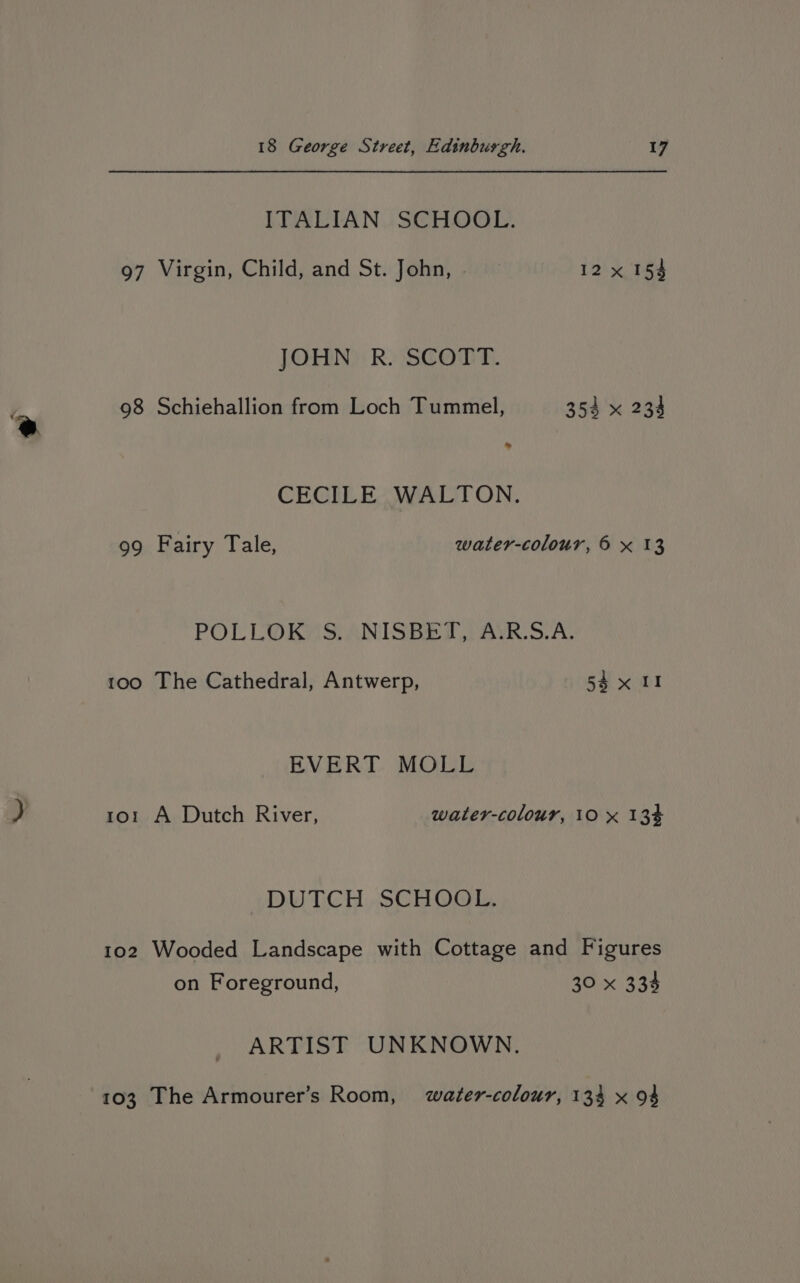 ITALIAN SCHOOL. 97 Virgin, Child, and St. John, 12x 154 JOHN R. SCOTT. 98 Schiehallion from Loch Tummel, 353 x 233 “ @ CECILE WALTON. 99 Fairy Tale, water-colour, 6 x 13 POLLOKMSANISSET AVR S. AL 100 The Cathedral, Antwerp, 54x 11 EVERT MOLL J 101 A Dutch River, water-colour, 10 x 13% DUTCH, SCHOOL, 102 Wooded Landscape with Cottage and Figures on Foreground, 30 x 334 ARTIST UNKNOWN. 103 The Armourer’s Room, water-colour, 134 x 94