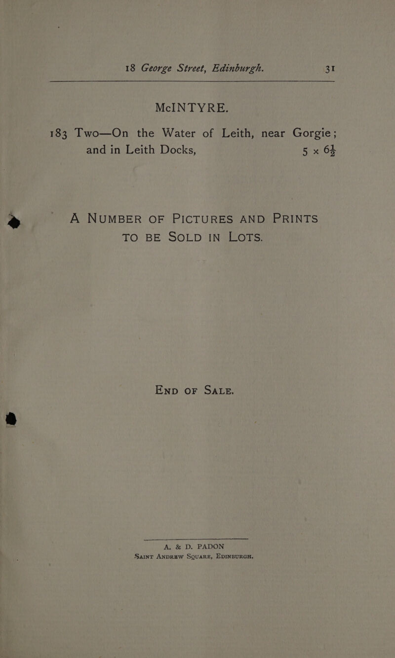 McINTYRE. 183 Two—On the Water of Leith, near Gorgie; and in Leith Docks, 5 x 65 A NUMBER OF PICTURES AND PRINTS TO BE SOLD IN LOTS. Enp oF SALE. A. &amp; D. PADON Saint ANDREW SQUARE, EDINBURGH.