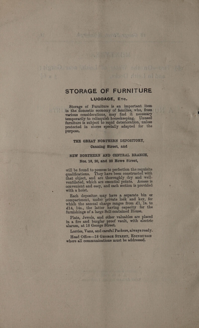 STORAGE OF FURNITURE LUGGAGE, Etc. Storage of Furniture is an important item in the biases economy of families, who, from various considerations, may find it necessary temporarily to relinquish housekeeping. Unused furniture is subject to rapid deterioration, unless protected in stores specially adapted for the purpose, ; THE GREAT NORTHERN DEPOSITORY, Canning Street, and NEW NORTHERN AND CENTRAL BRANCH, Nos. 18, 20, and 22 Howe Street, will be found to possess to perfection the requisite qualifications. ‘They have been ean mel a with that object, and are thoroughly dry and well- ventilated, which are essential points. Access is convenient and easy, and each section is provided with a hoist, Each depositor, may have a separate bin or compartment, under private lock and key, for which the annual charge ranges from £1, 1s. to £14, 14s., the latter having capacity for the furnishings of a large Self-contained House. Plate, Jewels, and other valuables are placed in a fire and burglar proof vault, with eiectric alarum, at 18 George Street. Lorries, Vans, and careful Packers, always ready. Head Office—18 Guorcs STREET, EDINBURGH where all communications must be addressed.