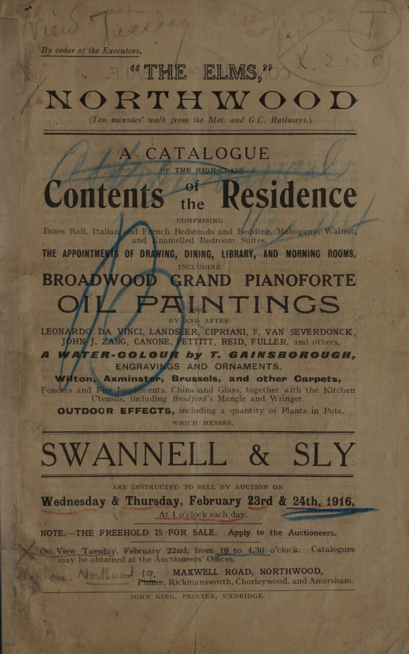 Nah / _- “THE ELMS,” ‘NORTH WO O ID (Ten. minutes’ walk from the Met. and G.C. Railways.) v COMPRISING d Fiench Bedsteads and Bedding, es . nitty namelled Bedroom Suit eS, INCLUDING BROADWOOD ;RAND PIANOFORTE St AFTER LEONA CI, LAND ER, ‘CIPRIANI, F. VAN SEVERDONCK, NG, CANONE, ETTITT, REID, FULLER, and others, A hidates op ate by ae GAINSBOROUGH, S AND ORNAMENTS. Brussels, and other _Gavpets, Utenst S, wo dee Brad ford’ s Mangle and Wringer. OUTDOGR EFFECTS, including a quantity of Plants in Pots. WHICH - MESSRS. ARE INSTRUCTED TO SELL BY AUCTION ON Wednesday &amp; Thursday, February 23rd &amp; 24th, 1916, hascetineiat ‘ At 1 o'clock e: each, dase te NOTE,-THE FREEHOLD IS FOR SALE. Apply to the Auctioneers. View Tuesday, February 22nd, from is to 4,30 o’clock. Catalogues. . cot MAXWELL ROAD, NORTHWOOD, hy oR. Nbo: host = el BS Rickmansworth, Chorleywood, and Amersham. | JOHN KING, PRINTER, UXBRIDGE. ; iy ’ “4 <
