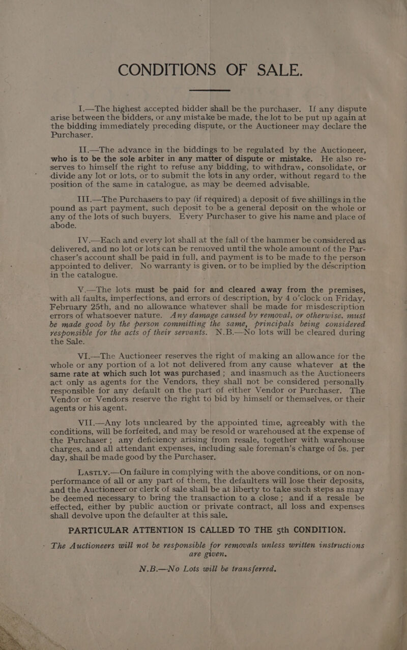CONDITIONS OF SALE. I.—The highest accepted bidder shall be the purchaser. If any dispute arise between the bidders, or any mistake be made, the lot to be put up again at the bidding immediately preceding dispute, or the Auctioneer may declare the Purchaser. II.—The advance in the biddings to be regulated by the Auctioneer, who is to be the sole arbiter in any matter of dispute or mistake. He also re- serves to himself the right to refuse any bidding, to withdraw, consolidate, or divide any lot or lots, or to submit the lots in any order, without regard to the position of the same in catalogue, as may be deemed advisable. I1I.—The Purchasers to pay (if required) a deposit of five shillings in the pound as part payment, such deposit to be a general deposit on the whole or any of the lots of such buyers. Every Purchaser to give his name and place of abode. IV.—Each and every lot shall at the fall of the hammer be considered as ‘delivered, and no lot or lots can be removed until the whole amount of the Par- chaser’s account shall be paid in full, and payment is to be made to the person appointed to deliver. No warranty is given. or to be implied by the description in the catalogue. V.—tThe lots must be paid for and cleared away from the premises, with all faults, imperfections, and errors of description, by 4 o’clock on Friday, February 25th, and no allowance whatever shall be made for misdescription errors of whatsoever nature. Any damage caused by vemoval, ov otherwise, must be made good by the person committing the same, principals being considered vesponsible for the acts of their servants. N.B.— No lots will be cleared during the Sale. VI.—The Auctioneer reserves the right of making an allowance for the whole or any portion of a lot not delivered from any cause whatever at the same rate at which such lot was purchased ; and inasmuch as the Auctioneers act only as agents for the Vendors, they shall not be considered personally responsible for any default on the part of either Vendor or Purchaser. The Vendor or Vendors reserve the right to bid by himself or themselves. or their agents or his agent. VII.—Any lots uncleared by the appointed time, agreeably with the conditions, will be forfeited, and may be resold or warehoused at the expense of the Purchaser ; any deficiency arising from resale, together with warehouse charges, and all attendant expenses, including sale foreman’s charge of 5s. per day, shall be made good by the Purchaser. LastLy.—On failure in complying with the above conditions, or on non- performance of all or any part of them, the defaulters will lose their deposits, and the Auctioneer or clerk of sale shall be at liberty to take such steps as may be deemed necessary to bring the transaction to a close; and if a resale be effected, either by public auction or private contract, all loss and expenses shall devolve upon the defaulter at this sale. PARTICULAR ATTENTION IS CALLED TO THE sth CONDITION. - The Auctioneers will not be responsible for removals unless written instructions ave given, N.B.—No Lots will be transferred.