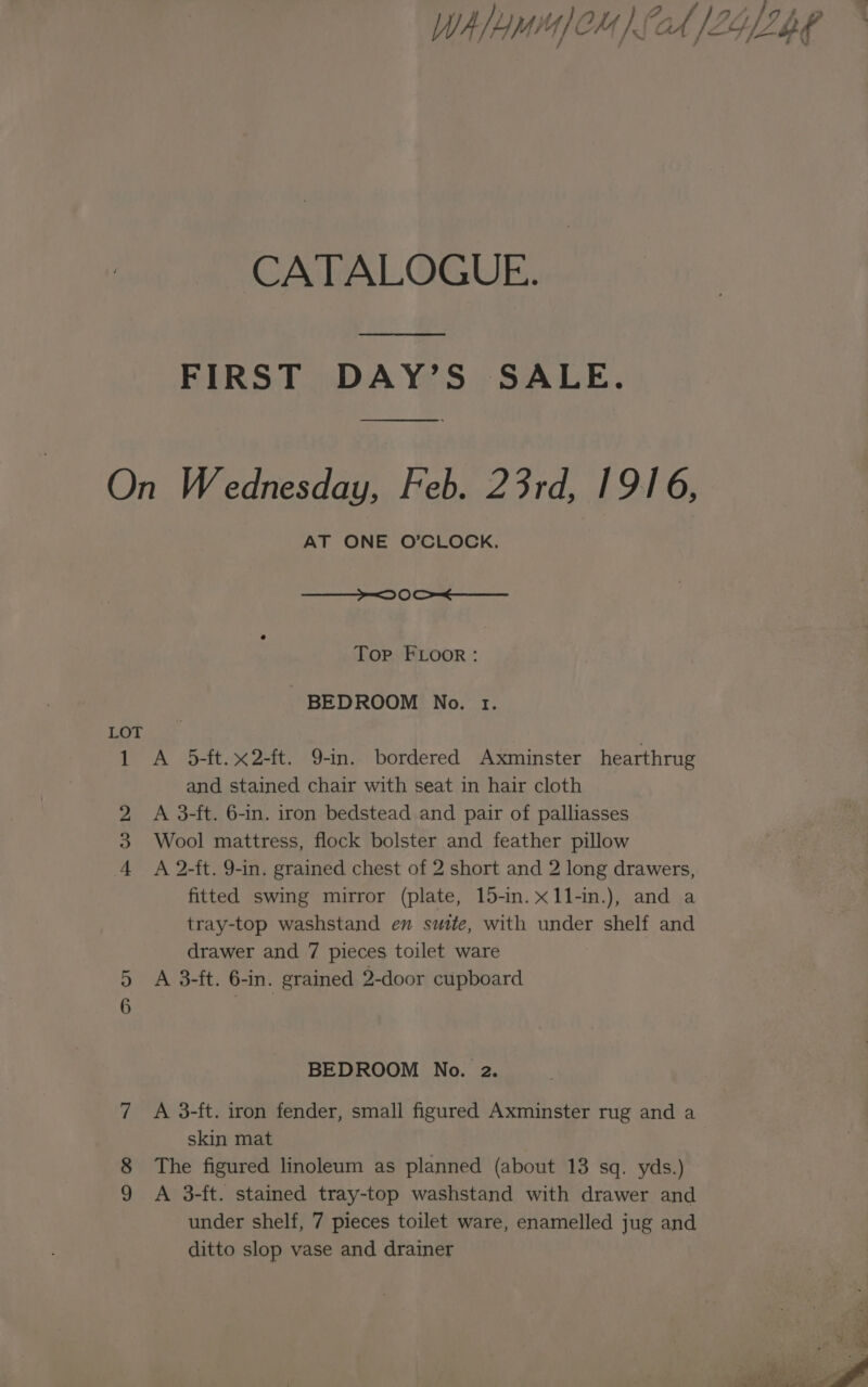 y Jy r Qo f , / §, WA/HMMICM) 0A [LYRE W CATALOGUE. FIRST DAY’S SALE. On Wednesday, Feb. 23rd, 1916, AT ONE O’CLOCK. —_—_— D0 OS Top FLOOR: BEDROOM No. 1. LOT 1 A 5-ft.x2-ft. 9-in. bordered Axminster hearthrug and stained chair with seat in hair cloth 2 A 3-ft. 6-in. iron bedstead and pair of palliasses Wool mattress, flock bolster and feather pillow 4 A 2-ft. 9-in. grained chest of 2 short and 2 long drawers, fitted swing mirror (plate, 15-in.x1l-in.), and a tray-top washstand en suite, with under shelf and drawer and 7 pieces toilet ware 5 A 3-ft. 6-in. grained 2-door cupboard we) BEDROOM No. 2. 7 A 3-ft. iron fender, small figured Axminster rug and a skin mat 8 The figured linoleum as planned (about 13 sq. yds.) 9 A 3-ft. stained tray-top washstand with drawer and under shelf, 7 pieces toilet ware, enamelled jug and ditto slop vase and drainer