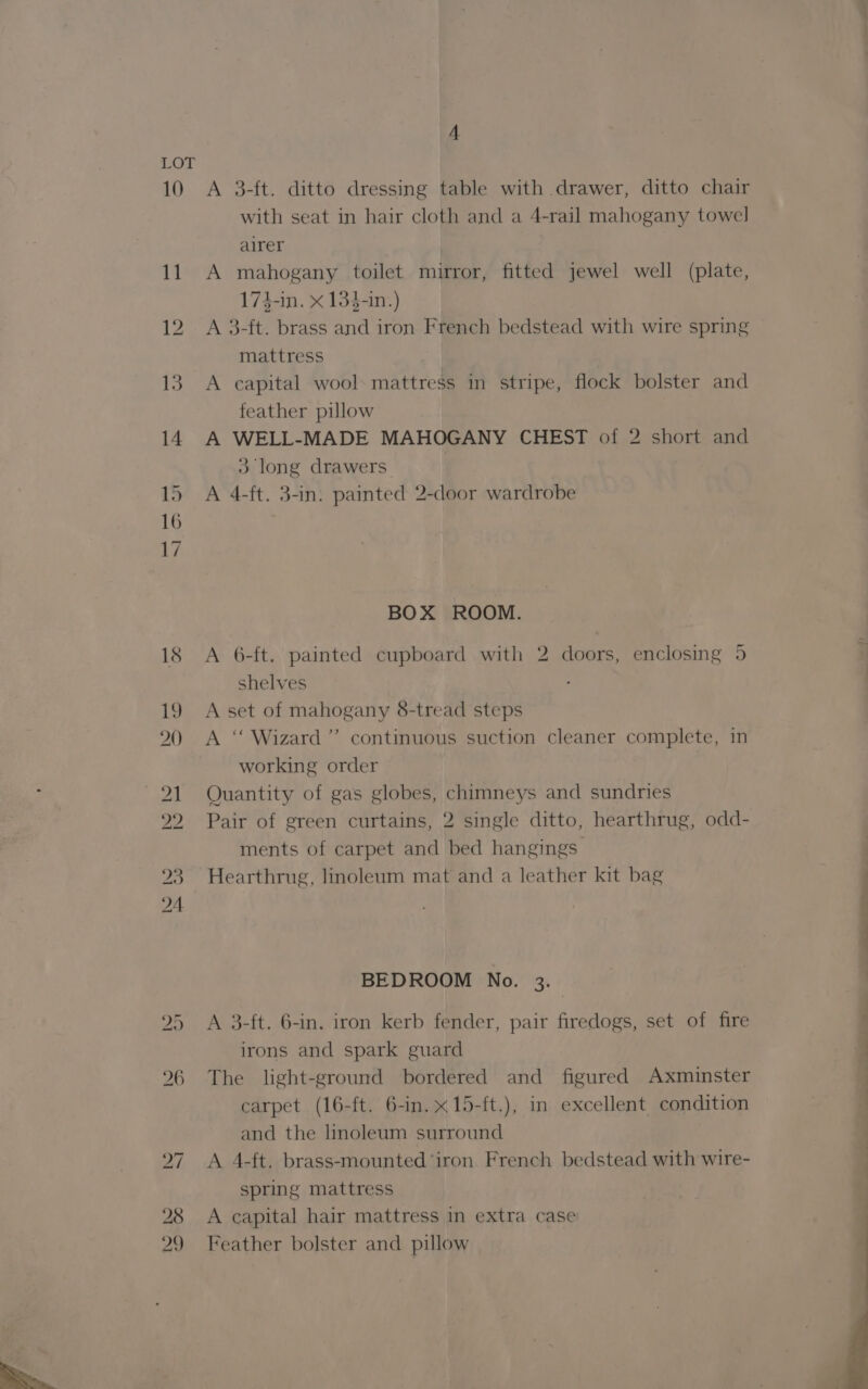 10 A 3-ft. ditto dressing table with drawer, ditto chair with seat in hair cloth and a 4-rail mahogany towel airer A mahogany toilet mirror, fitted jewel well (plate, 174-in. x 134-in.) A 3-ft. brass and iron French bedstead with wire spring mattress A capital wool. mattress in stripe, flock bolster and feather pillow A WELL-MADE MAHOGANY CHEST of 2 short and 3 long drawers A 4-ft. 3-in. painted 2-door wardrobe BOX ROOM. A 6-ft. painted cupboard with 2 doors, enclosing 5 shelves A set of mahogany 8-tread steps A ‘‘ Wizard’ continuous suction cleaner complete, in working order | Quantity of gas globes, chimneys and sundries Pair of green curtains, 2 single ditto, hearthrug, odd- ments of carpet and bed hangings Hearthrug, linoleum mat and a leather kit bag BEDROOM No. 3. irons and spark guard The light-ground bordered and figured Axminster carpet (16-ft. 6-in.x15-ft.), in excellent condition and the linoleum surround A 4-ft. brass-mounted ‘iron French bedstead with wire- spring mattress A capital hair mattress in extra case Feather bolster and pillow ee i= v=