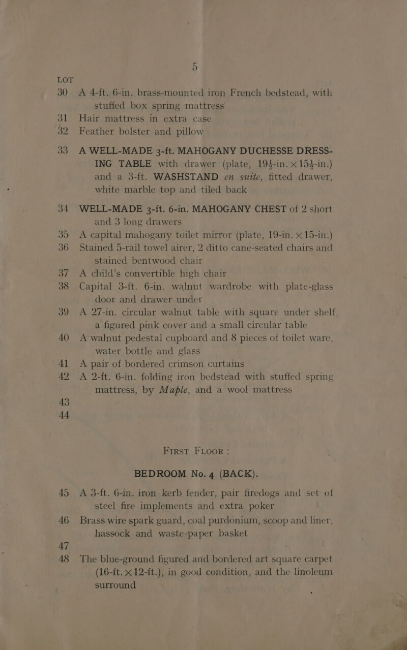 LOT 30 A 4-ft. 6-in. brass-mounted iron French bedstead, with stuffed box spring mattress 31 Hair mattress in extra case 32 Feather bolster and pillow 33 A WELL-MADE 3-ft. MAHOGANY DUCHESSE DRESS- ING TABLE with drawer (plate, 194-in. x 154-in.) and a 3-ft. WASHSTAND en suite, fitted drawer, white marble top and tiled back 34 WELL-MADE 3-ft. 6-in. MAHOGANY CHEST of 2 short and 3 long drawers 3d. A capital mahogany toilet mirror (plate, 19-in. x 15-in.) 36 Stained 5-rail towel airer, 2 ditto cane-seated chairs and stained bentwood chair 37 <A child’s convertible high chair 38 «Capital 3-ft. 6-in. walnut wardrobe with plate-glass door and drawer under 39 A 27-in. circular walnut table with square under shelf, a figured pink cover and a small circular table 40 A-walnut pedestal cupboard and 8 pieces of toilet ware, water bottle and glass __ 41 A pair of bordered crimson curtains 42 A 2-ft. 6-in. folding iron bedstead with stuffed spring mattress, by Maple, and a wool mattress First FLOOR: BEDROOM No. 4 (BACK). 45 <A 3-ft. 6-in. iron-kerb fender, pair firedogs and set of steel fire implements and extra poker 46 Brass wire spark guard, coal purdonium, scoop and liner, hassock and waste-paper basket 47 | 48 The blue-ground figured and bordered art square carpet (16-ft. x 12-ft.), in good condition, and the linoleum surround