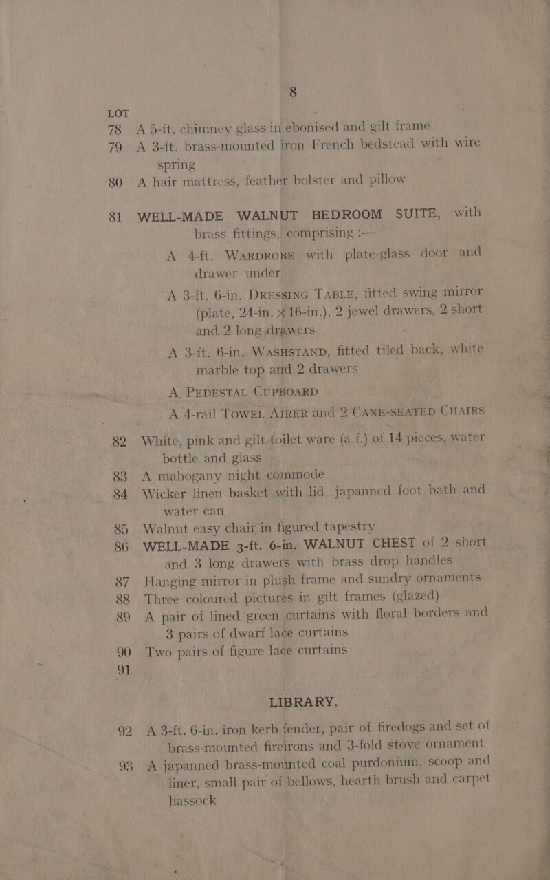78 79 80 81 8 A 5-ft. chimney glass in ebonised and gilt frame A 3-ft. brass-mounted iron French bedstead with wire spring A hair mattress, feather bolster and pillow WELL-MADE WALNUT BEDROOM SUITE, with brass fittings, comprising :— A 4-ft.. WARDROBE with plate-glass door and drawer under A 3-ft. 6-in. DRESSING TABLE, fitted swing mirror (plate, 24-in. x 16-in.), 2 jewel drawers, 2, short and 2 long-drawers A 3-ft. 6-in. WASHSTAND, fitted tiled back, white marble top and 2 drawers A. PEDESTAL CUPBOARD A 4-rail TOWEL AIRER and 2 CANE-SEATED CHAIRS bottle and glass A mahogany night commode Wicker linen basket with lid, japanned foot bath and water can | Walnut easy chair in figured tapestry WELL-MADE 3-ft. 6-in. WALNUT CHEST of 2 short and 3 long drawers with brass drop handles Hanging mirror in plush frame and sundry ornaments Three coloured pictures in gilt frames (glazed) A pair of lined green curtains with floral borders and 3 pairs of dwarf lace curtains Two pairs of figure lace curtains LIBRARY. brass-mounted fireirons and 3-fold stove ornament A japanned brass-mounted coal purdonium, scoop and liner, small pair of| bellows, hearth brush and carpet hassock tle oa ee