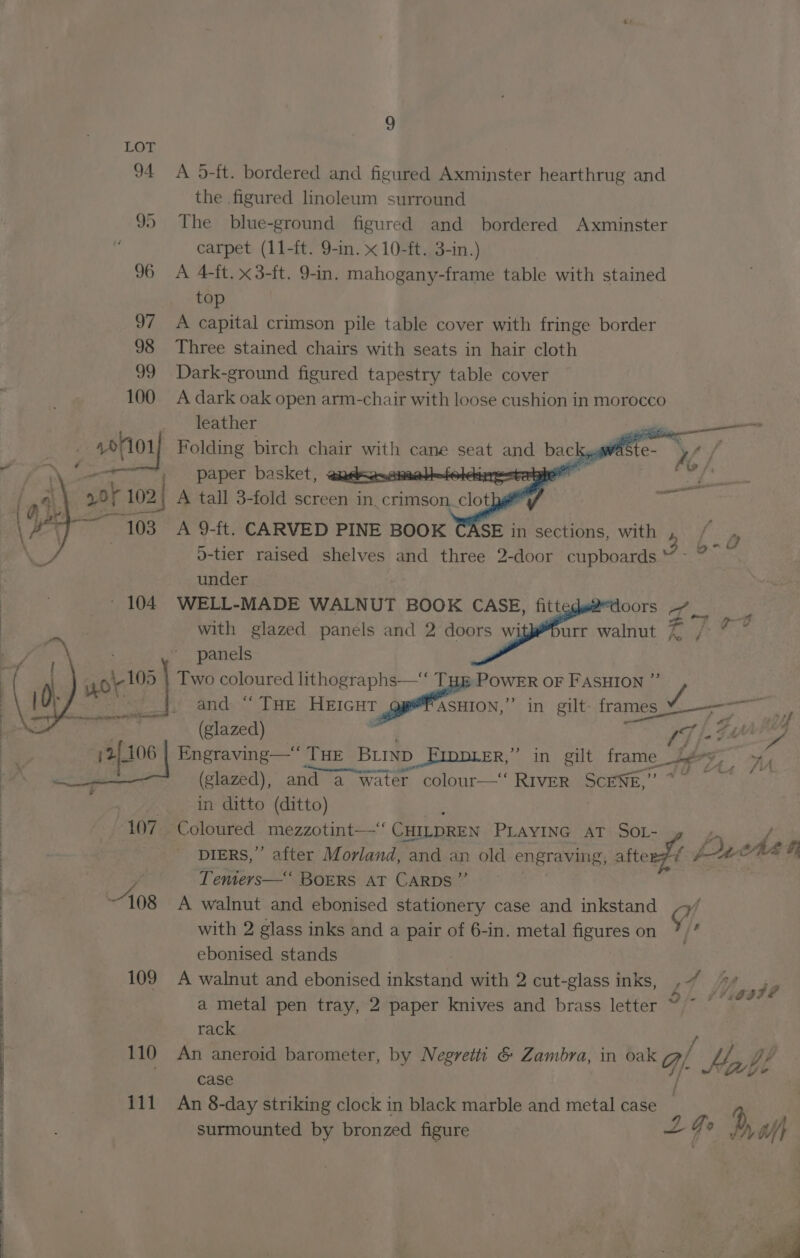 LOT 94 A 5-ft. bordered and figured Axminster hearthrug and the figured linoleum surround 95 The blue-ground figured and bordered Axminster carpet (11-ft. 9-in. x 10-ft. 3-in.) 96 A 4-ft. x3-ft. 9-in. mahogany-frame table with stained top 97 A capital crimson pile table cover with fringe border 98 Three stained chairs with seats in hair cloth 99 Dark-ground figured tapestry table cover 100 A dark oak open arm-chair with loose cushion in morocco leather _ 10/101 Folding birch chair with cane seat and bac c gwaste- \/ , paper basket, @ Sik oldinestahe 0k 102 A tall 3-fold screen in. crimson. ‘clots i sis 103 A 9-ft. CARVED PINE BOOK A SE in sections, with 4 ‘&amp; o-tier raised shelves and three 2-door cupboards “ under 104 WELL-MADE WALNUT BOOK CASE, fitt RC ONS ye ara) ane with glazed panels and 2 doors wi urr walnut es ft ith “Cu ‘ ‘panels Two coloured lithographs—‘‘ THm POWER oF FASHION ”’ / __} and “THE HEIGHT geet si0, in gilt- fo age ema (glazed) | T [a GATED | ATL wt 12106 Engraving— THE BLIND FIDDLER,” in gilt frame Lg ye Ons earner apc a 25) a 4 : - (glazed), and a water colour—‘‘ RIVER SCENE, . in ditto (ditto) ; | ‘107 Coloured mezzotint—‘ CHILDREN PLayING aT SoL- rm / DIERS,”’ after Morland, and an old engraving, afterf/ pA Che F Tenters—‘ BoERS AT CARDS ”’ A walnut and ebonised stationery case and inkstand oy, &amp; : with 2 glass inks and a pair of 6-in. metal figures on | ebonised stands : 408 ie 109 A walnut and ebonised iMkstee with 2 cut-glass inks, ,7 _ Ye, je | a metal pen tray, 2 paper knives and brass letter 7 ” * rack 110 a —— barometer, by Negretti &amp; Zambra, in oak qf. ke Lab. bf 111 An 8-day striking clock in black marble and metal case — 4 surmounted by bronzed figure 2 Go, » Oh a Fe ee I eee Se Se Eee!