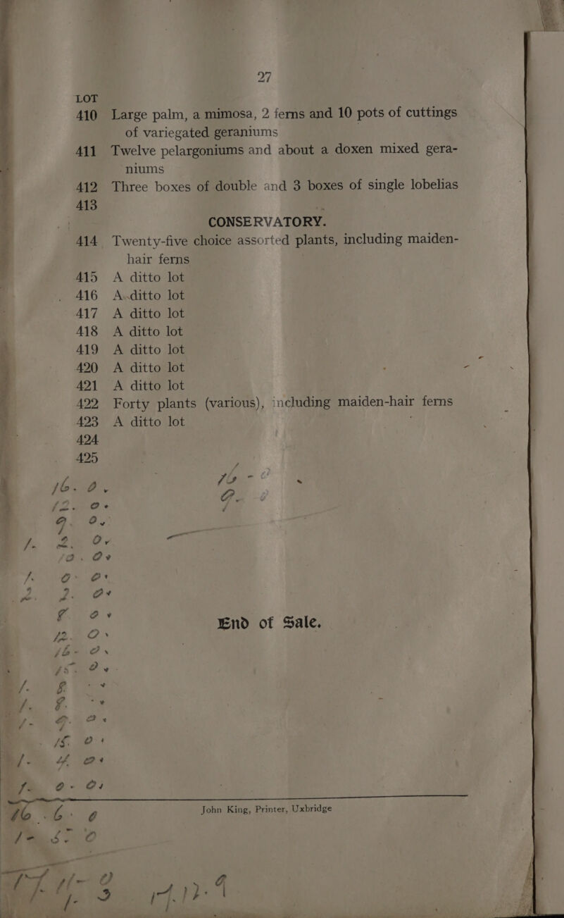 410 Large palm, a mimosa, 2 ferns and 10 pots of cuttings of variegated geraniums | 411 Twelve pelargoniums and about a doxen mixed gera- niums 412 Three boxes of double and 3 boxes of single lobelias | CONSERVATORY. 414 Twenty-five choice assorted plants, including maiden- hair ferns , A415 A ditto lot 416 A.ditto lot 417 A ditto lot 418 A ditto lot 419 A ditto lot 420 A ditto lot 2 421 A ditto lot 492 Forty plants (various), including maiden-hair ferns 423 A ditto lot 424 Pi WA) ; hie: 7s - . {2 @e-e 7. 7 ) ™~ End of Sale. John King, Printer, Uxbridge le > BF ArH oe TAB VWI G esd) &amp; . 4 Py Pee i : a roa