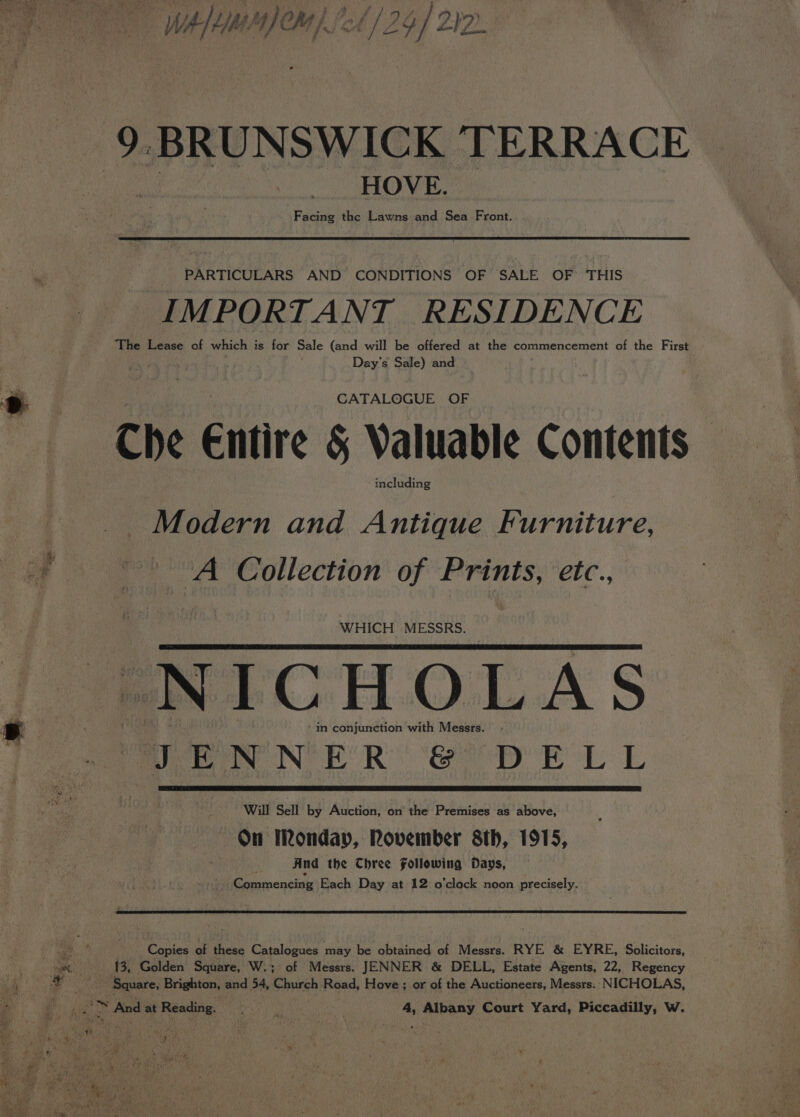 Whence) fel / 24) 22. 9. BRUNSWICK TERRACE HOVE. Facing the Lawns and Sea Front. | PARTICULARS AND CONDITIONS OF SALE OF THIS IMPORTANT RESIDENCE The Lease of which is for Sale (and will be offered at the commencement of the First Day’s Sale) and D&gt; : | ee CATALOGUE OF Che Entire § Valuable Contents including : Modern and Antique Furniture, - “A Collection of Prints, ‘etc., WHICH MESSRS. NICHOLAS. | psa in conjunction with Messrs. Te eee NER &amp; op EL L Will Sell by Auction, on the Premises as above, —6On Monday, Rovember 8th, 1915, And the Chree Following Days, Commencing Each Day at 12 o'clock noon precisely. oe Copies of these Catalogues may be obtained of Messrs. RYE &amp; EYRE, Solicitors, rs : 13, Golden Square, W.; of Messrs. JENNER &amp; DELL, Estate Agents, 22, Regency by _ Square, Brighton, and 54, Church Road, Hove; or of the Auctioneers, Messrs. NICHOLAS,