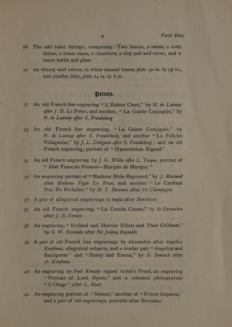 28 29 32 33 34 35 36 37 ee 39 40 41 9 First Day The odd toilet fittings, comprising: Two basins, 2 ewers, 2 soap dishes, 2 brass vases, 2 chambers, a slop pail and cover, and a water bottle and glass An oblong wall mirror, in white enamel frame, plate 50 im. by 94 1m., and smaller ditto, plate 24 im. by 8 im. Prints. An old French line engraving ‘‘ L’Enfant Cheri,” by N. de Launay aftey ]. B, Le Prince, and another, *“* La Gaiete Conjugale,” by N. de Launay after S. Freudeberg An old French line engraving, “La Gaiete Conjugale,”’ by N. de Launay after S. Freudeburg, and another “La Felicite Villageoise,” by J. L. Delignon after S. Freudeberg ; and an old French engraving, portrait of ‘‘ Hyancinthus Rigaud” An old French engraving by J. G. Willie after L. Tocque, portrait of *¢ Abel Francois Poisson—Marquis de Marigny ” An engraving portrait of ‘*‘ Madame Mole-Raymond,” by /. Massard after Madame Vigée Le Brun, and another ‘‘ Le Cardinal Duc De Richelieu” by M. T. Deveaux after De Champagne A pair of allegorical engravings in sepia after Bartolozz An old French engraving, ‘‘La Cruche Cassee,” by de Desvachez after J]. B. Greuze An engraving, ‘“ Richard and Harriot Elliott and Their Children,” by S. W. Reynolds after Siv Joshua Reynolds A pair of old French line engravings by Alessandria after Angelica Kaufman, allegorical subjects, and a similar pair ‘“‘ Angelica and Sacriponte’”’ and “ Henry and Emma,” by A. Suntach after A. Kaufman An engraving by Noel Kenealy signed Artist’s Proof, an engraving “Portrait of Lord Byron,’ and a coloured photogravure “ T’Orage”’ after L. Rossi An engraving portrait of “ Nelson,’”’ another of ‘ Prince Imperial,” and a pair of old engravings, portraits after Bronzino