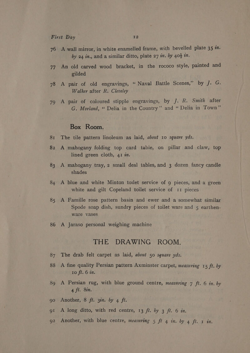 76 77 78 79 81 82 83 84 85 86 A wall mirror, in white enamelled frame, with bevelled plate 35 a. by 24 in., and a similar ditto, plate 27 in. by 40} 1m. An old carved wood bracket, in the rococo style, painted and gilded A pair of old engravings, “ Naval Battle Scenes,” by j. G. Walker after R. Cleveley A pair of coloured stipple engravings, by J. R. Smith after G. Morland, “ Delia in the Country” and “ Delia in Town” Box Room. The tile pattern linoleum as laid, about 10 square yds. A mahogany folding top card table, on pillar and claw, top lined green cloth, 41 ¢. A mahogany tray, 2 small deal tables, and 3 dozen fancy candle shades A blue and white Minton toilet service of 9 pieces, and a green white and gilt Copeland toilet service of 11 pieces A Famille rose pattern basin and ewer and a somewhat similar Spode soap dish, sundry pieces of toilet ware and 5 earthen- ware vases A jaraso personal weighing machine THE DRAWING ROOM. The drab felt carpet as laid, about 50 square yds. A fine quality Persian pattern Axminster carpet, measuring 15 ft. by 10 ft. 6 im. A Persian rug, with blue ground centre, measuring 7 ft. 6 in. by 4. ft. 8mm. Another, 8 ft. 30. by 4 ft. A long ditto, with red centre, 13 ft. by 3 ft. 6 in.