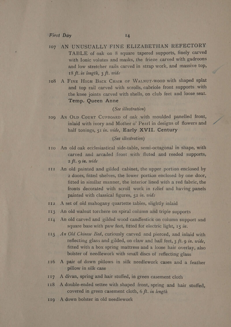 108 mele IIo THE AN UNUSUALLY FINE ELIZABETHAN REFECTORY TABLE of oak on 8 square tapered supports, finely carved with Ionic volutes and masks, the frieze carved with gadroons and low stretcher rails carved in strap work, and massive top, 18 ft.in length, 3 ft. wide A Fine Hicu Back Cuatr or WaLNutT-woop with shaped splat and top rail carved with scrolls, cabriole front. supports with the knee joints carved with shells, on club feet and loose seat. Temp. Queen Anne © (See illustration) An Oxp Court Cuppoarp of oak with moulded panelled front, inlaid with ivory and Mother o’ Pearl in designs of flowers and half tonings, 51 17. wide, Early XVII. Century (See tlustvation) An old oak ecclesiastical side-table, semi-octagonal in shape, with carved and arcaded front with fluted and reeded supports, 2 ft. 9m. wide An old painted and gilded cabinet, the upper portion enclosed by 2 doors, fitted shelves, the lower portion enclosed by one door, fitted in similar manner, the interior lined with a red fabric, the fronts decorated with scroll work in relief and having panels painted with classical figures, 52 77. widz A set of old mahogany quartette tables, slightly inlaid An old walnut torchére on spiral column and triple supports An old carved and gilded wood candlestick on column support and square base with paw feet, fitted for electric light, 15 im. An Old Chinese Bed, curiously carved and pierced, and inlaid with reflecting glass and gilded, on claw and ball feet, 3 ft. 9 in. wide, fitted with a box spring mattress and a loose hair overlay, also bolster of needlework with small discs of reflecting glass A pair of down pillows in silk needlework cases and a feather ‘ pillow in silk case A divan, spring and hair stuffed, in green casement cloth A double-ended settee with shaped front, spring and hair stuffed, covered in green casement cloth, 6 ft. in length A down bolster in old needlework