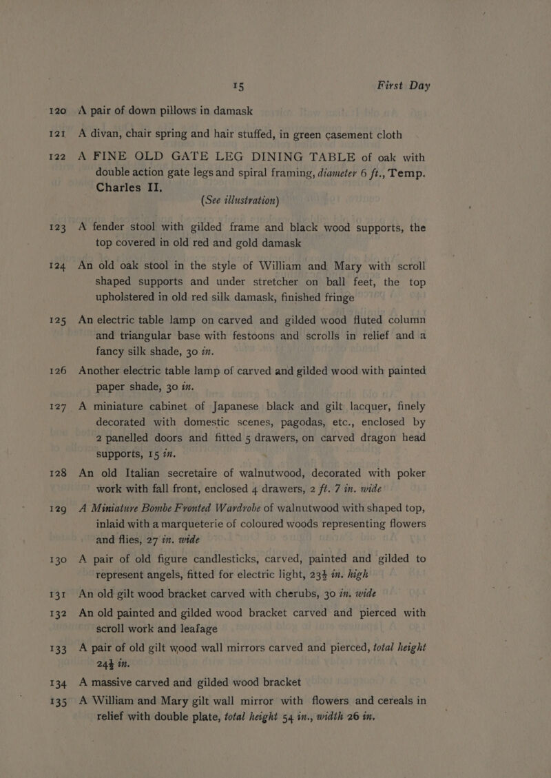 120 I21 122 123 124 125 126 128 129 130 131 132 ue fi 134 15 First Day ‘AA pair of down pillows in damask A divan, chair spring and hair stuffed, in green casement cloth A FINE OLD GATE LEG DINING TABLE of oak with double action gate legs and spiral framing, diameter 6 ft., Temp. Charles II, (See tllustration) A fender stool with gilded frame and black wood supports, the top covered in old red and gold damask An old oak stool in the style of William and Mary with scroll shaped supports and under stretcher on ball feet, the top upholstered in old red silk damask, finished fringe An electric table lamp on carved and gilded wood fluted column and triangular base with festoons and scrolls in relief and a fancy silk shade, 30 im. Another electric table lamp of carved and gilded wood with painted paper shade, 30 im. 3 A miniature cabinet of Japanese black and gilt lacquer, finely decorated with domestic scenes, pagodas, etc., enclosed by 2 panelled doors and fitted 5 drawers, on carved dragon head supports, 15 7. An old Italian secretaire of walnutwood, decorated with poker work with fall front, enclosed 4 drawers, 2 ft. 7 in. wide’ A Miniature Bombe F vonted Wardrobe of walnutwood with shaped top, inlaid with a marqueterie of coloured woods representing flowers and flies, 27 7. wide A pair of old figure candlesticks, carved, painted and gilded to represent angels, fitted for electric light, 234 in. high An old gilt wood bracket carved with cherubs, 30 7m. wide An old painted and gilded wood bracket carved and pierced with scroll work and leafage A pair of old gilt wood wall mirrors carved and pierced, total height 244 in. A massive carved and gilded wood bracket A William and Mary gilt wall mirror with flowers and cereals in relief with double plate, total height 54 in., width 26 in,