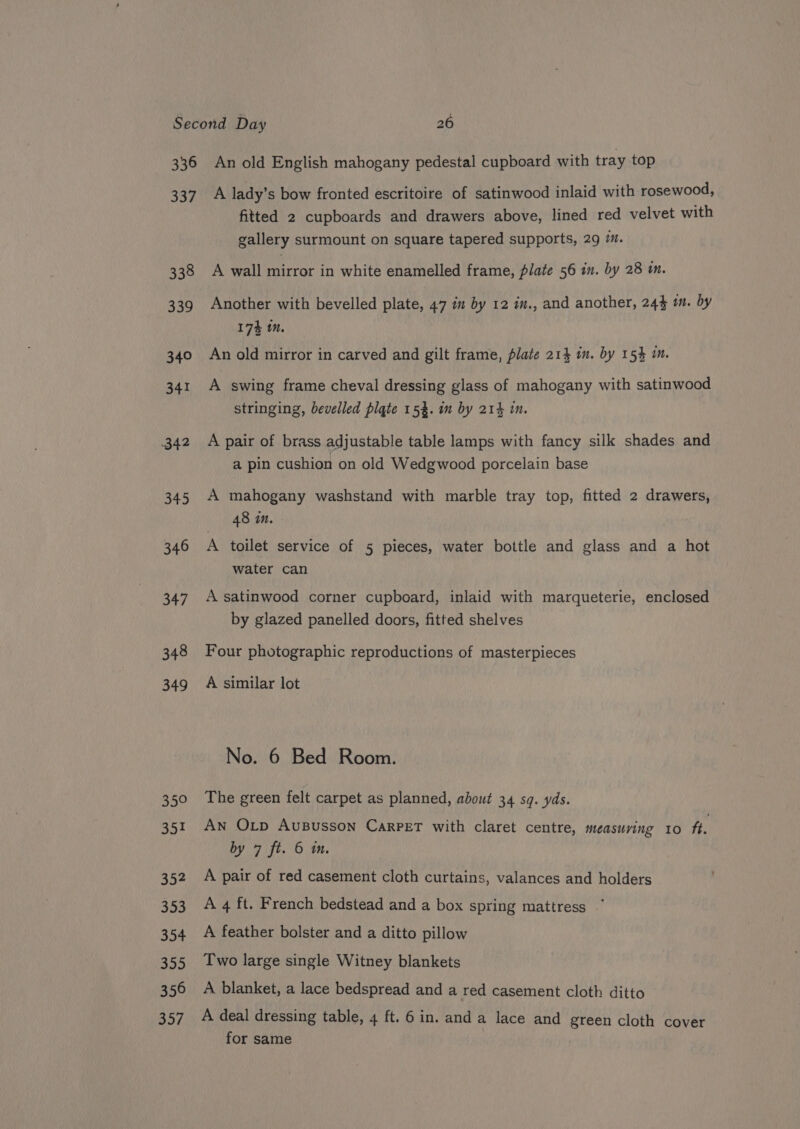 336 337 338 339 340 341 342 345 346 347 348 349 359 35! 352 353 354 355 356 357 An old English mahogany pedestal cupboard with tray top A lady’s bow fronted escritoire of satinwood inlaid with rosewood, fitted 2 cupboards and drawers above, lined red velvet with gallery surmount on square tapered supports, 29 ™. A wall mirror in white enamelled frame, plate 56 in. by 28 im. Another with bevelled plate, 47 in by 12 in., and another, 244 wm. by 174 1M. An old mirror in carved and gilt frame, plate 21} im. by 154 m. A swing frame cheval dressing glass of mahogany with satinwood stringing, bevelled plate 15%. im by 214 in. A pair of brass adjustable table lamps with fancy silk shades and a pin cushion on old Wedgwood porcelain base A mahogany washstand with marble tray top, fitted 2 drawers, 48 in. A toilet service of 5 pieces, water bottle and glass and a hot water can A satinwood corner cupboard, inlaid with marqueterie, enclosed by glazed panelled doors, fitted shelves Four photographic reproductions of masterpieces A similar lot No. 6 Bed Room. The green felt carpet as planned, about 34 sq. yds. An Op AuBusson CarPET with claret centre, measuving 10 ft. by 7 ft. 6 mm. A pair of red casement cloth curtains, valances and holders A 4 ft. French bedstead and a box spring mattress A feather bolster and a ditto pillow Two large single Witney blankets A blanket, a lace bedspread and a red casement cloth ditto A deal dressing table, 4 ft. 6 in. anda lace and green cloth cover for same