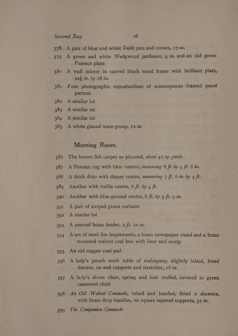 379 380 381 382 383 384 385 386 387 388 389 392 393 394 395 396 397 398 399 A pair of blue and white Delft jars and covers, 17-m. A green and white Wedgwood jardinere, 9 im. and an old green Faience plate A wall mirror in carved black wood frame with brilliant. plate, 224 in. by 18 im. Four photographic reproductions of masterpieces framed passé partout A similar lot A similar lot A similar lot A white glazed ware group, 12 1m. Morning Room. The brown felt carpet as planned, about 42 sq. yards A Persian rug with blue centre, measuring 8 ft. by 4 ft. 6 im. A thick ditto with diaper centre, measuring 7 ft. 6 in. by 5 ft. Another with trellis centre, 6 ft. by 4 ft. Another with blue ground centre, 6 ft. by 3 ft. 9 m. A pair of striped green curtains A similar lot A pierced brass fender, 2 ft. 10 1. A set of steel fire implements, a brass newspaper stand and a brass mounted walnut coal box with liner and scoop An old copper coal pail A lady’s pouch work table of mahogany, slightly inlaid, fitted drawer, on end supports and stretcher, 18 zm. A lady’s divan chair, spring and hair stuffed, covered in green casement cloth An Old Walnut Commode, inlaid and banded, fitted 2 drawers, with brass drop handles, on square tapered supports, 52 in. The Companion Commode