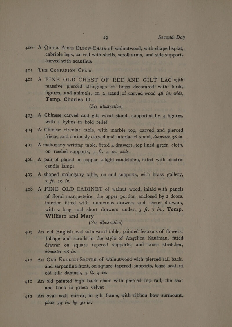 400 401 4C2 493 404 405 407 408 409 410 All 412 29 | Second Day A Queen Anne Ersow Cuair of walnutwood, with shaped splat, cabriole legs, carved with shells, scroll arms, and side supports carved with acanthus THE CompaNIon CHaiR A FINE OLD CHEST OF RED AND GILT LAC with: massive pierced stringings of brass decorated with: birds, figures, and animals, on a stand of carved.wood 48. in. wide, Temp. Charles II. (See sllustvation) A Chinese carved and gilt wood stand, supported by 4 figures, with 4 kylins in bold relief 3 A’ Chinese circular table, with marble top, carved and pierced frieze, and curiously carved and interlaced stand, diameter 38 in. A mahogany writing table, fitted 4 drawers, top lined greén cloth, on reeded supports, 5 ft. 4 im. wide A pair of plated on copper 2-light candelabra, fitted with electric candle lamps A shaped. mahogany table, on end supports, with brass gallery, 2 ft..10 in. | A FINE OLD CABINET of walnut wood, inlaid with panels of floral marqueteire, the upper portion enclosed by 2 doors, interior fitted with numerous drawers and secret drawers, with 2 long and short drawers under, 3 ft. 7 m., Temp. William and Mary (See sllustvation) An old English oval satinwood table, painted festoons of flowers, foliage and scrolls in the style of Angelica Kaufman, fitted drawer on square tapered supports, and cross stretcher, diameter 28 1. | An Otp ENGLISH SETTEE, of walnutwood with pierced rail back, and serpentine front, on square tapered supports, loose seat in old silk damask, 5 ft. 9 m. An old painted high back chair with pierced top rail, the seat and back in green velvet An oval wall mirror, in gilt frame, with ribbon bow surmount, plate 39 m. by 30 m.
