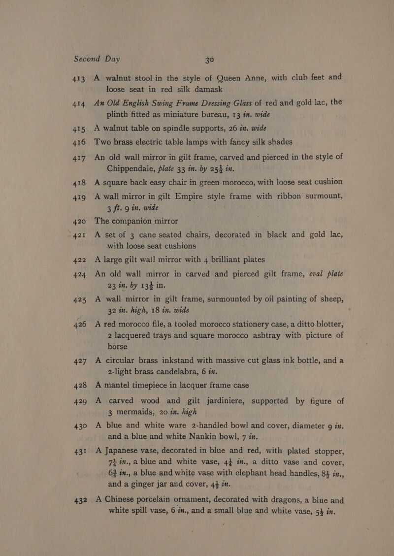 413 414 415 416 417 426 427 428 429 430 431 432 A walnut stool in the style of Queen Anne, with club feet and loose seat in red silk damask An Old English Swing Frame Dvessing Glass of red and gold lac, the plinth fitted as miniature bureau, 13 mm. wide A walnut table on spindle supports, 26 i. wide Two brass electric table lamps with fancy silk shades An old wall mirror in gilt frame, carved and gh in the style of Chippendale, plate 33 am. by 252 i. A square back easy chair in green morocco, with loose seat cushion A wall mirror in gilt Empire style frame with ribbon surmount, 3 ft. 9 in. wide The companion mirror A set of 3 cane seated chairs, decorated in black and gold lac, with loose seat cushions A large gilt wall mirror with 4 brilliant plates An old wall mirror in carved and pierced gilt frame, eval plate 23 m. by 13% in. A wall mirror in gilt frame, surmounted by oil painting of sheep, 32 in. high, 18 in. wide ) A red morocco file, a tooled morocco stationery case, a ditto blotter, 2 lacquered trays and square morocco ashtray with picture of horse A iieulae brass inkstand with massive cut glass ink bottle, anda 2-light brass candelabra, 6 1. A mantel timepiece in lacquer frame case A carved wood and gilt jardiniere, supported by figure of 3 mermaids, 20 im. high A blue and white ware 2-handled bowl and cover, diameter 9 in. and a blue and white Nankin bowl, 7 in. 1in.,a blue and white vase, 44 im.,.a ditto vase and cover, 62 in., a blue and white vase with elephant head handles, 84 iz., and a ginger jar and cover, 44 im. white spill vase, 6 i#., and a small blue and white vase, 5% in.