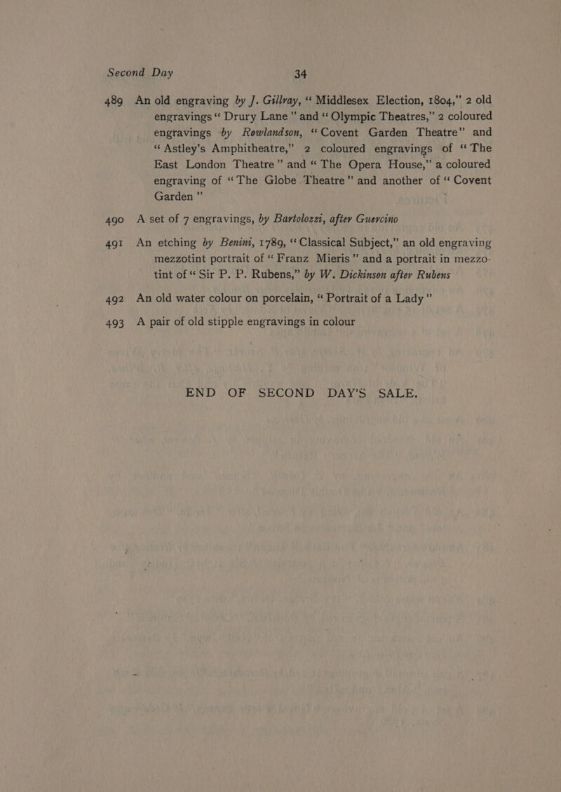 490 491 492 493 engravings “ Drury Lane” and ‘‘ Olympic Theatres,” 2 coloured engravings by Rowlandson, ‘Covent Garden Theatre” and “Astley’s Amphitheatre,” 2 coloured engravings of ‘‘ The East London Theatre” and “ The Opera House,” a coloured engraving of “The Globe Theatre” and another of “ Covent Garden ”’ A set of 7 engravings, by Bartolozzi, aftey Guercino An etching by Benini, 1789, ‘‘ Classical Subject,” an old engraving mezzotint portrait of “‘ Franz Mieris” and a portrait in mezzo- tint of “ Sir P. P. Rubens,” by W. Dickinson after Rubens An old water colour on porcelain, ‘“ Portrait of a Lady” A pair of old stipple engravings in colour END |. OF, SECOND) DAY’S, SALE,