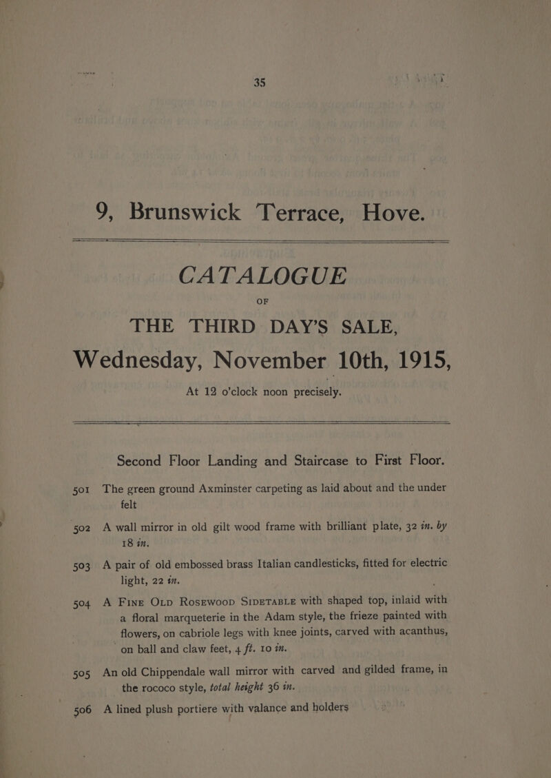 35 £) PNR 9, Brunswick Terrace, Hove. CATALOGUE OF THE THIRD DAY’S SALE, Wednesday, November 10th, 1915, At 12 o’clock noon precisely. Second Floor Landing and Staircase to First Floor. 501 The green ground Axminster carpeting as laid about and the under felt 18 in, 503 A pair of old embossed brass Italian candlesticks, fitted for electric light, 22 «7. 504 A Fine Otp Rosewoop S1pDETABLE with shaped top, inlaid with a floral marqueterie in the Adam style, the frieze painted with flowers, on cabriole legs with knee joints, carved with acanthus, on ball and claw feet, 4 f#. 10 m. 505 An old Chippendale wall mirror with carved and gilded frame, in the rococo style, total height 36 m.