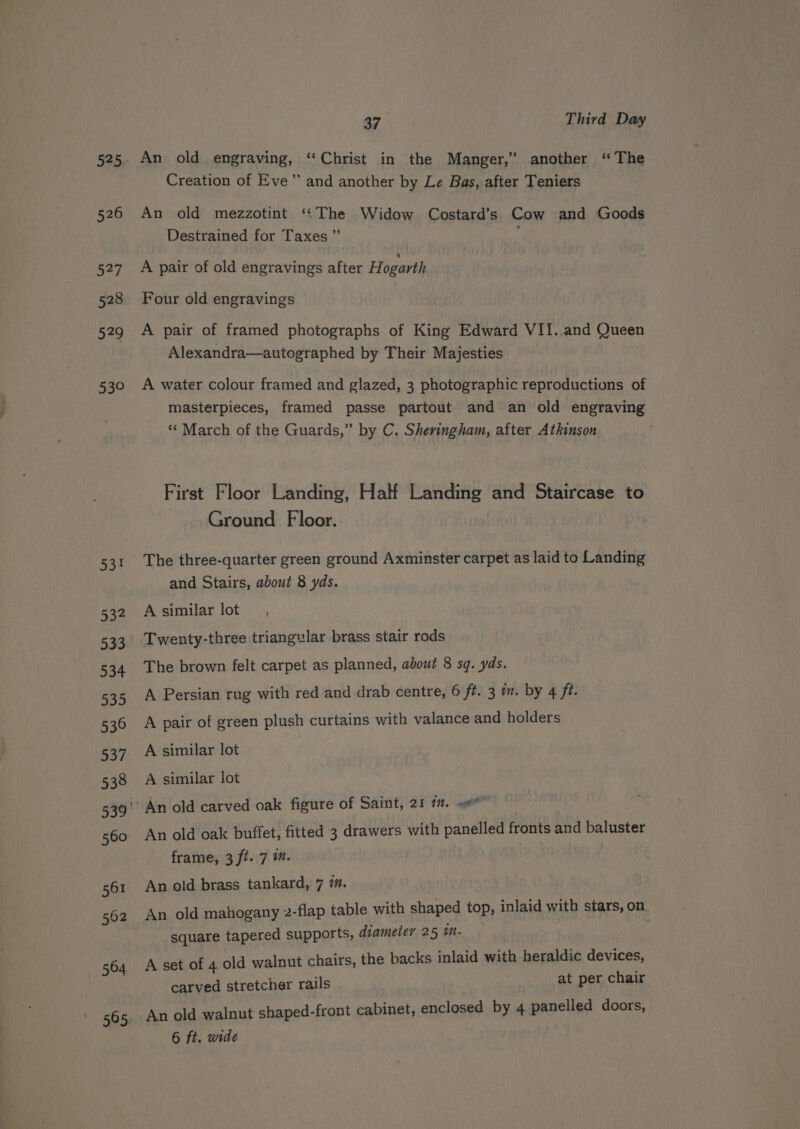 526 ao] 528 529 53° 564. 37 Third Day An old. engraving, ‘“‘Christ in the Manger,” another “The Creation of Eve’ and another by Le Bas, after Teniers An old mezzotint ‘‘The Widow Costard’s Cow and Goods Destrained for Taxes ”’ : A pair of old engravings after Hogarth Four old engravings A pair of framed photographs of King Edward VII..and Queen Alexandra—autographed by Their Majesties A water colour framed and glazed, 3 photographic reproductions of masterpieces, framed passe partout and an old engraving ** March of the Guards,” by C. Sheringham, after Atkinson First Floor Landing, Half Landing and Staircase to Ground Floor. The three-quarter green ground Axminster carpet as laid to Landing and Stairs, about 8 yds. A similar lot, Twenty-three triangular brass stair rods The brown felt carpet as planned, about 8 sq. yds. A Persian rug with red and drab centre, 6 ft. 3 m. by 4 ft. A pair of green plush curtains with valance and holders A similar lot A similar lot An old oak buffet, fitted 3 drawers with panelled fronts and baluster frame, 3 ft. 7 ™. An old brass tankard, 7 7. An old mahogany 2-flap table with shaped top, inlaid with stars, on square tapered supports, diameter 25 imn- A set of 4 old walnut chairs, the backs inlaid with heraldic CEVICESs carved stretcher rails at per chair An old walnut shaped-front cabinet, enclosed by 4 panelled doors, 6 ft. wide