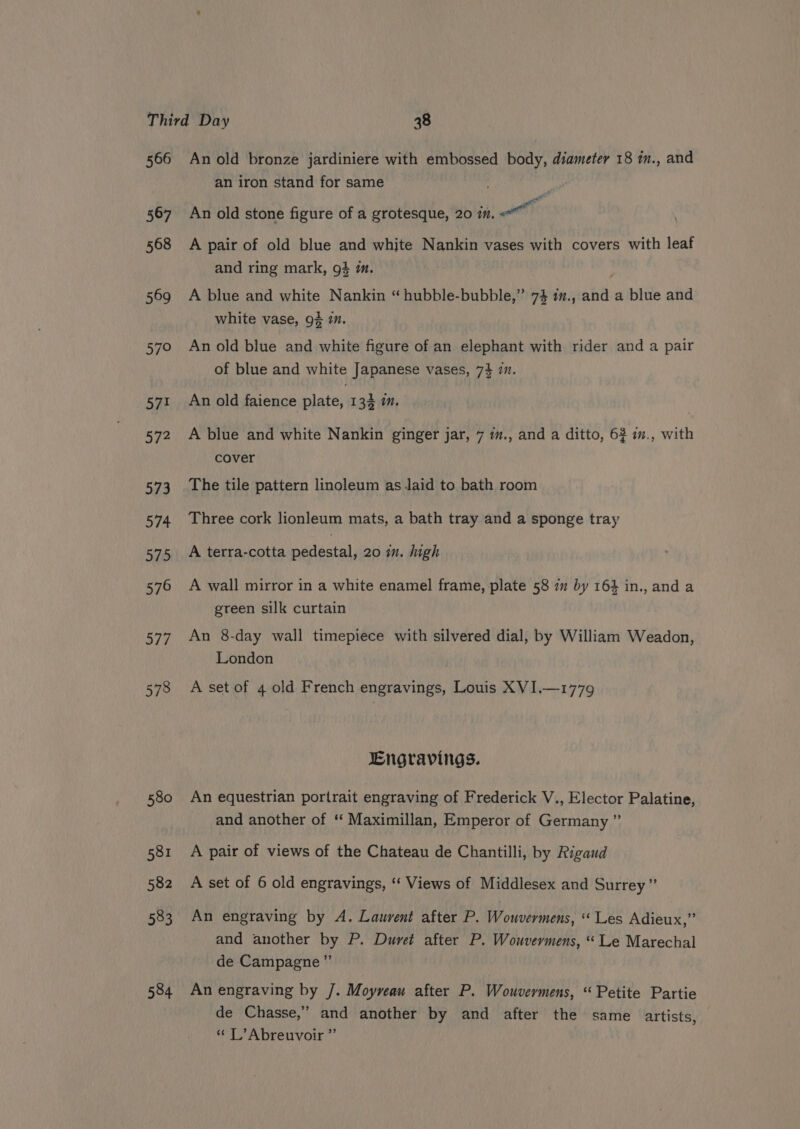 566 567 568 569 57° ny is 5/7? 573 584 An old bronze jardiniere with embossed body, diameter 18 in., and an iron stand for same , An old stone figure of a grotesque, 20 7. Pil A pair of old blue and white Nankin vases with covers with leaf and ring mark, 94 mm. A blue and white Nankin “hubble-bubble,” 74 1”., and a blue and white vase, 94 mm. An old blue and white figure of an elephant with rider and a pair of blue and white Japanese vases, 74 7. An old faience plate, 133 1. A blue and white Nankin ginger jar, 7 m., and a ditto, 62 i., with cover The tile pattern linoleum as laid to bath room Three cork lionleum mats, a bath tray and a sponge tray A terra-cotta pedestal, 20 in. ugh A wall mirror in a white enamel frame, plate 58 77 by 164 in., and a green silk curtain An 8-day wall timepiece with silvered dial, by William Weadon, London A set of 4 old French engravings, Louis XVI.—1779 Engravings. An equestrian portrait engraving of Frederick V., Elector Palatine, and another of ‘‘ Maximillan, Emperor of Germany ” A pair of views of the Chateau de Chantilli, by Rigaud A set of 6 old engravings, ‘‘ Views of Middlesex and Surrey ” An engraving by A. Laurent after P. Wouvermens, Les Adieux,” and another by P. Duret after P. Wouveyrmens, “Le Marechal de Campagne ” An engraving by /. Moyveau after P. Wouvermens, “ Petite Partie de Chasse,” and another by and after the same artists, “ L’Abreuvoir ”
