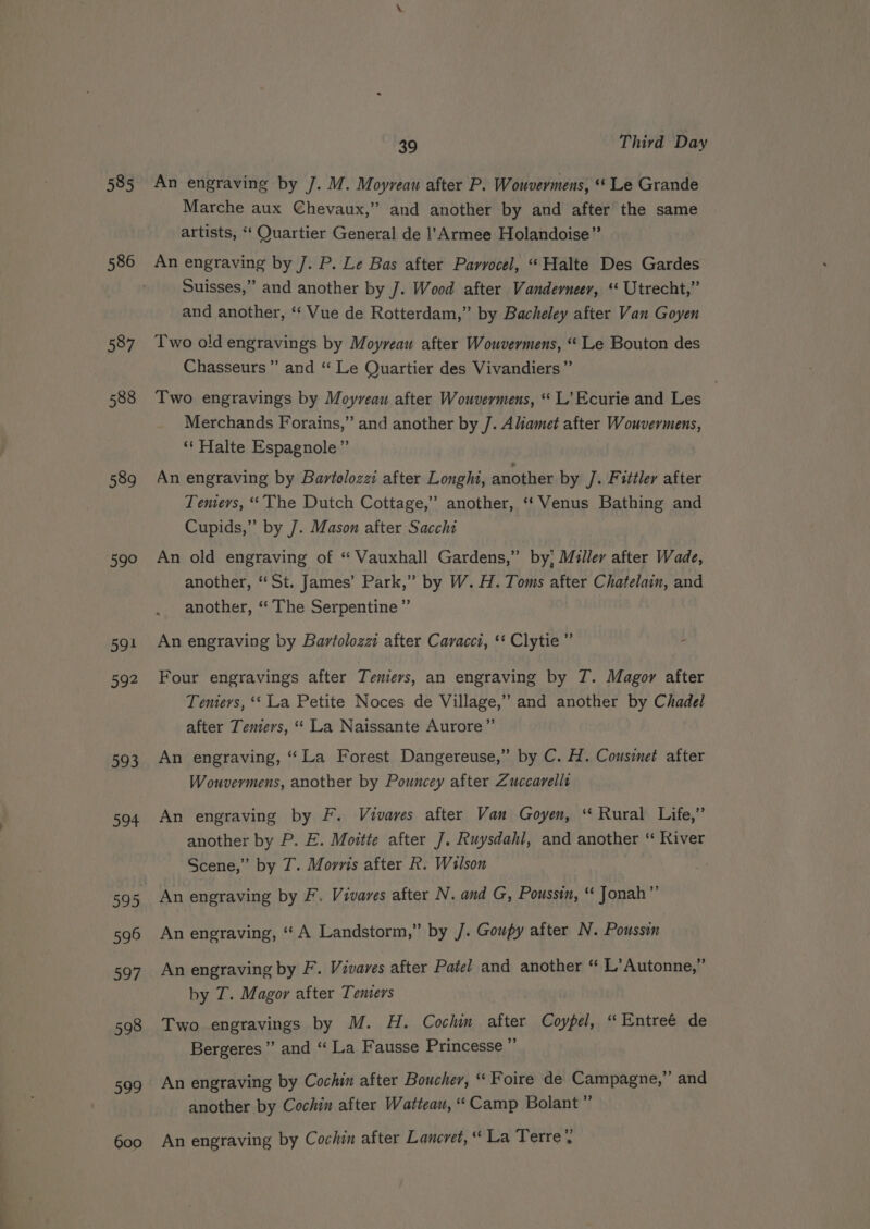 586 587 588 589 59° 591 592 593 594 596 597 598 By P| 600 39 Third Day An engraving by /. M. Moyrveau after P. Wouvermens, ‘‘ Le Grande Marche aux Chevaux,” and another by and after the same artists, “* Quartier General de ]’Armee Holandoise” An engraving by J. P. Le Bas after Parvocel, “‘Halte Des Gardes Suisses,” and another by J. Wood after Vanderneer, ‘‘ Utrecht,” and another, ‘‘ Vue de Rotterdam,” by Bacheley after Van Goyen Two old engravings by Moyreau after Wouvermens, “ Le Bouton des Chasseurs”’ and “ Le Quartier des Vivandiers”’ Two engravings by Moyveau after Wouvermens, “ L’Ecurie and Les Merchands Forains,” and another by J. Aliamet after Wouvermens, ‘*‘ Halte Espagnole”’ An engraving by Bartolozzi after Longhi, another by /. Fittler after Tenters, “The Dutch Cottage,” another, “‘ Venus Bathing and Cupids,” by 7. Mason after Sacchi An old engraving of “ Vauxhall Gardens,” by; Mulley after Wade, another, “St. James’ Park,” by W. H. Toms after Chatelain, and another, “‘ The Serpentine ”’ An engraving by Bartolozzi after Caracci, ‘* Clytie”’ - Four engravings after Temiervs, an engraving by 7. Magor after Temters, ‘‘ La Petite Noces de Village,” and another by Chadel after Teniers, “‘ La Naissante Aurore”’ An engraving, “La Forest Dangereuse,” by C. H. Cousinet after Wouvermens, another by Pouncey after Zuccarellt An engraving by F. Vivares after Van Goyen, ‘‘ Rural Life,” another by P. E. Moitte after J. Ruysdahl, and another ‘“ River Scene,” by T. Morris after R. Wilson An engraving by F. Vivares after N. and G, Poussin, “ Jonah” An engraving, ‘A Landstorm,” by J. Goupy after N. Poussin An engraving by F. Vivares after Patel and another “ L’Autonne,” by T. Magor after Tenters Two engravings by M. H. Cochin after Coypel, “Entreé de Bergeres ” and “ La Fausse Princesse ” An engraving by Cochin after Boucher, “ Foire de Campagne,” and another by Cochin after Watteau, “Camp Bolant ” An engraving by Cochin after Lancret, “ La Terre’.