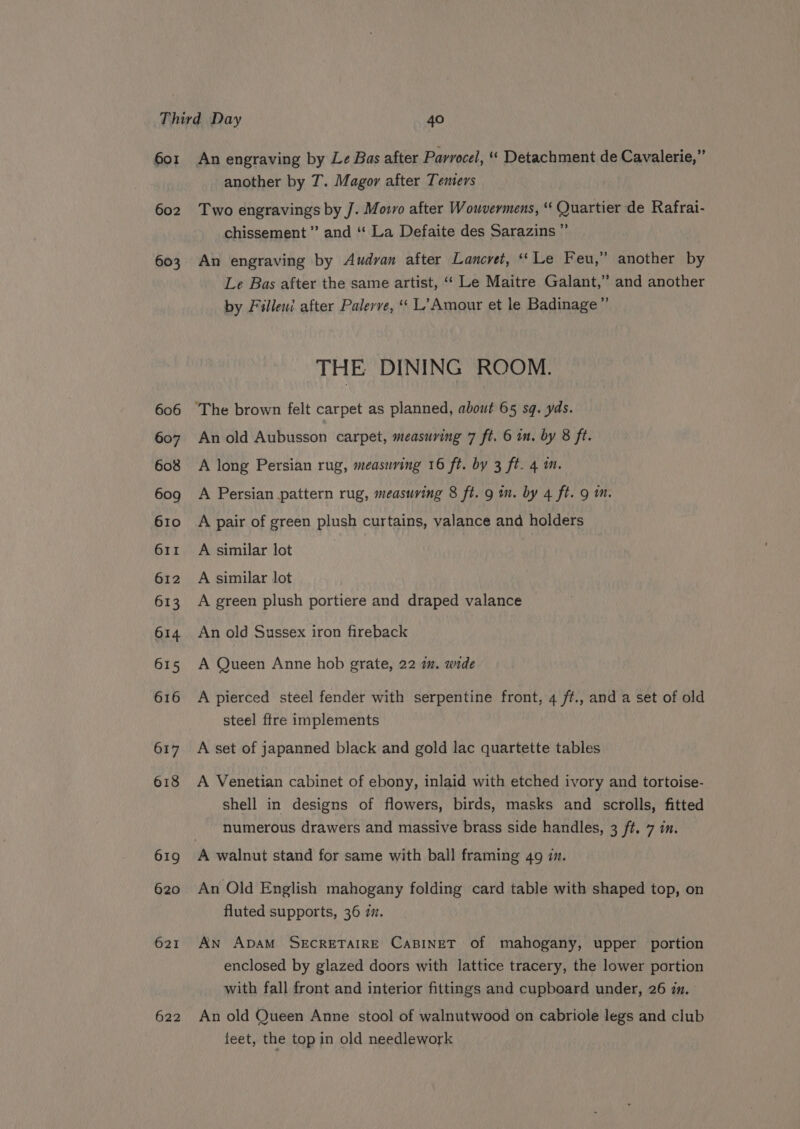 601 602 603 606 607 608 609 610 611 612 613 O14 615 616 617 618 619 620 ? another by T. Magor after Temers Two engravings by J. Movvo after Wouvermens, “ Quartier de Rafrai- chissement ”’ and “‘ La Defaite des Sarazins ” An engraving by Audvan after Lancvet, ‘Le Feu,” another by Le Bas after the same artist, ‘‘ Le Maitre Galant,’ and another by Filleui after Palerve, “ L’Amour et le Badinage” THE DINING ROOM. An old Aubusson carpet, measuring 7 ft. 6 in, by 8 ft. A long Persian rug, measuring 16 ft. by 3 ft. 4 m. A Persian pattern rug, measuring 8 ft. 9 m. by 4 ft. 9 m. A pair of green plush curtains, valance and holders A similar lot 3 A similar lot A green plush portiere and draped valance An old Sussex iron fireback A Queen Anne hob grate, 22 im. wide A pierced steel fender with serpentine front, 4 ft., and a set of old steel ftre implements A set of japanned black and gold lac quartette tables A Venetian cabinet of ebony, inlaid with etched ivory and tortoise- shell in designs of flowers, birds, masks and scfolls, fitted numerous drawers and massive brass side handles, 3 ft. 7 in. An Old English mahogany folding card table with shaped top, on fluted supports, 36 7. AN ADAM SECRETAIRE CABINET of mahogany, upper portion enclosed by glazed doors with lattice tracery, the lower portion with fall front and interior fittings and cupboard under, 26 in. An old Queen Anne stool of walnutwood on cabriole legs and club feet, the top in old needlework