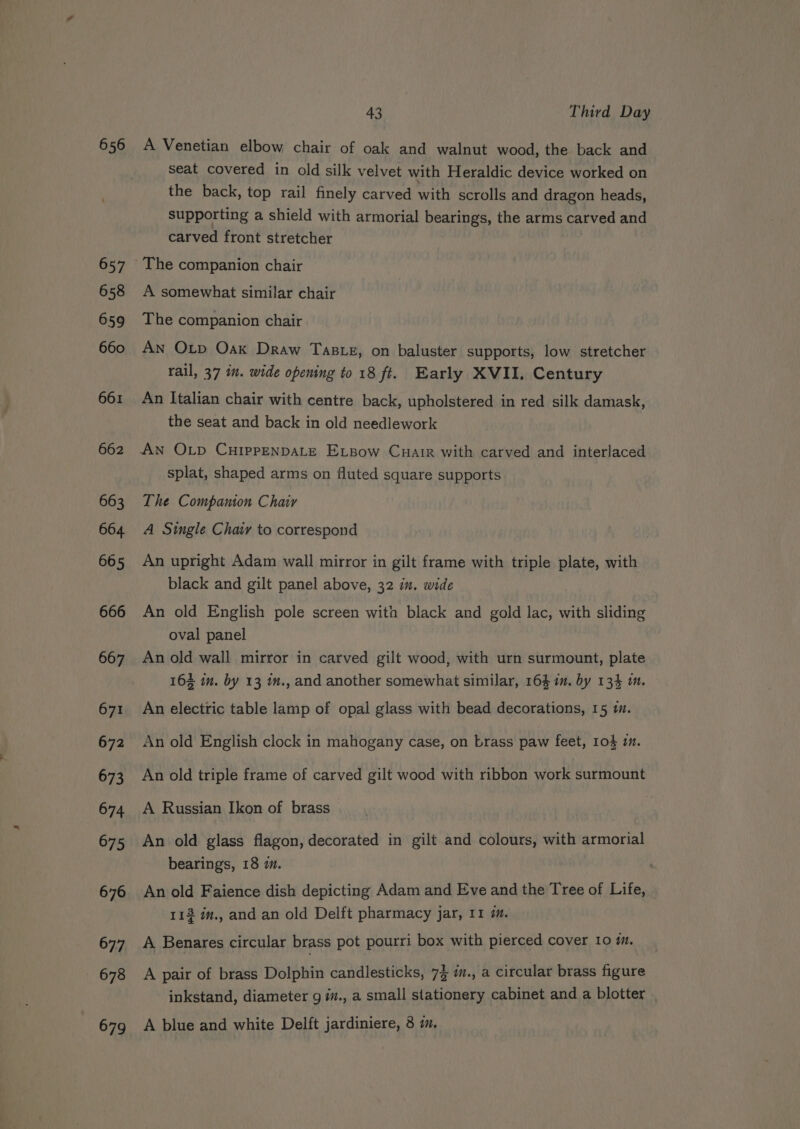 656 657 658 659 660 661 662 663 664. 665 666 667 671 672 673 674 675 676 677 678 43 Third Day A Venetian elbow chair of oak and walnut wood, the. back and seat covered in old silk velvet with Heraldic device worked on the back, top rail finely carved with scrolls and dragon heads, supporting a shield with armorial bearings, the arms carved and carved front stretcher A somewhat similar chair The companion chair An Otp Oak Draw Taste, on baluster supports, low stretcher rail, 37 in. wide opening to 18 ft. Early XVII. Century An Italian chair with centre back, upholstered in red silk damask, the seat and back in old needlework splat, shaped arms on fluted square supports The Companion Chair A Single Chaiy to correspond An upright Adam wall mirror in gilt frame with triple plate, with black and gilt panel above, 32 in. wide An old English pole screen with black and gold lac, with sliding oval panel An old wall mirror in carved gilt wood, with urn surmount, plate 164 im. by 13 m., and another somewhat similar, 164 im. by 134 mm. An electric table lamp of opal glass with bead decorations, 15 i. An old English clock in mahogany case, on brass paw feet, 104 im. An old triple frame of carved gilt wood with ribbon work surmount A Russian Ikon of brass An old glass flagon, decorated in gilt and colours, with armorial bearings, 18 7. An old Faience dish depicting Adam and Eve and the Tree of Life, 113 im., and an old Delft pharmacy jar, 11 7. A Benares circular brass pot pourri box with pierced cover 10 7. A pair of brass Dolphin candlesticks, 74 a., a circular brass figure inkstand, diameter 9 i., a small stationery cabinet and a blotter |