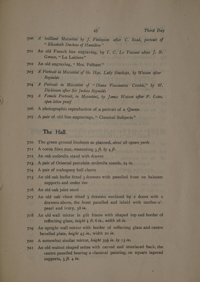 720 721 4S Third Day A byilliant Mezzotint by J. Finlayson after C. Read, portrait of “‘ Elizabeth Duchess of Hamilton” An old French line engraving, by I. C. Le Vasseuy after J. ai . Greuze, “La Laitiere” An old engraving, “ Mrs. Pelham” A Povtvatt in Mezzotint of the Hon. Lady sina by Watson after Reynolds A Portrait in Mezzotint of “ Diana Viscountess Crosbie,” by W. Dickinson after Siv Joshua Reynolds A Female Povtrait, in Mezzotint, by James Watson after F. Cotes, open letter proof A photographic reproduction of a portrait of a Queen A pair of old line engravings, “ Classical Subjects” The Hall. The green ground linoleum as planned, about 28 squave yards A cocoa fibre mat, measuring 5 ft. by 4 ft. An oak umbrella stand with drawer A pair of Oriental porcelain umbrella panes 24 1M. A pair of mahogany hall chairs An old oak buffet fitted 3 drawers with AID front on baluster supports and under tier An old oak joint stool An old oak chest fitted 3 drawers enclosed by 2 doors with 2 drawers above, the front panelled and inlaid with mother-o’- pearl and ivory, 38 7. An old wall mirror in gilt frame with shaped top and border of reflecting glass, height 4 ft.6 in., width 28 in, An upright wall mirror with border of reflecting glass and centre bevelled plate, height 45 i., width 20 a. A somewhat similar mirror, height 394 m. by 15 im. An old walnut shaped settee with carved and interlaced back, the centre panelled bearing a classical painting, on square tapered