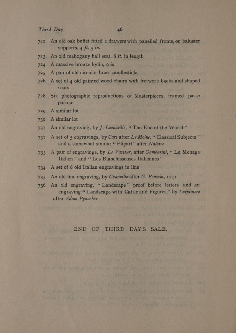 729 723 724 725 726 728 729 73° 731 732 733 734 735 736 An old oak buffet fitted 2 drawers with panelled fronts,on baluster supports, 4 ft. 5 im. An old mahogany hall seat, 6 ft. in length A massive bronze kylin, 9 im. A pair of old circular brass candlesticks A set of 4 old painted wood chairs with fretwork backs and shaped seats Six photographic reproductions of Masterpieces, framed passe partout | A similar lot Asimilarlot An old engraving, by J. Leonardis, *‘ The End of the World” A set of 5 engravings, by Cars after Le Mone, “* Classical Subjects ” and a somewhat similar “ Flipart” after Natoire A pair of engravings, by Le Vasseur, after Gambarimt, “«‘ Le Menage Italien’ and ‘‘ Les Blanchisseuses Italiennes ”’ A set of 6 old Italian engravings in line An old line engraving, by Granville after G. Poussin, 1741 An old engraving, ‘‘ Landscape” proof before letters and an engraving ‘‘ Landscape with Cattle and Figures,” by Lerpimiere after Adam Pynacker END. OF), -THIRD® DANS) SALE.