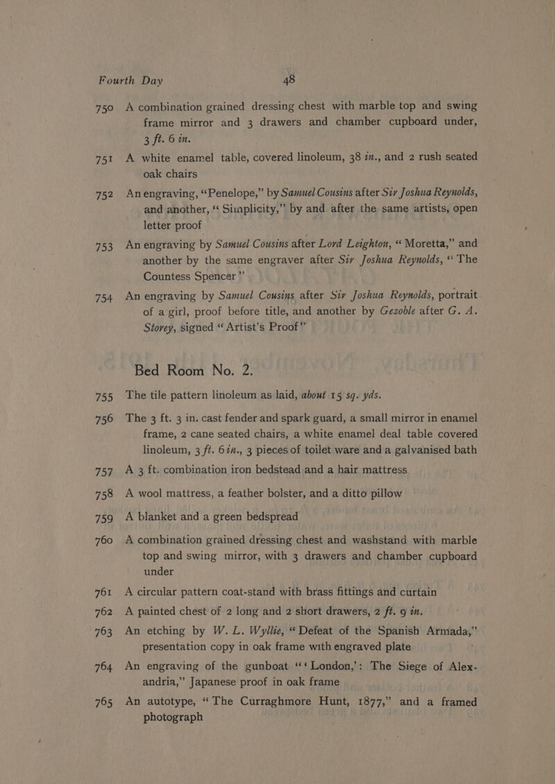 75° 75% 704 753 754 755 756 757 758 759 760 761 762 763 764 765 A combination grained dressing chest with marble top and swing frame mirror and 3 drawers and chamber cupboard under, 3 ft. 6 im. A white enamel table, covered linoleum, 38 7., and 2 rush seated oak chairs Anengraving, “Penelope,” by Samuel Cousins after Siv Joshua Reynolds, and another, *‘ Simplicity,” by and after the same artists, open letter proof An engraving by Samuel Cousins after Lord Leighton, “ Moretta,” and another by the same engraver after Siy Joshua Reynolds, ‘‘ The Countess Spencer ” An engraving by Samuel Cousins after Siv Joshua Reynolds, portrait of a girl, proof before title, and another by Gezoble after G. A. Storey, signed “ Artist’s Proof” Bed Room No. 2. The tile pattern linoleum as laid, about 15 sq. yds. The 3 ft. 3 in. cast fender and spark guard, a small mirror in enamel frame, 2 cane seated chairs, a white enamel deal table covered linoleum, 3 ft. 67n., 3 pieces of toilet ware and a galvanised bath A 3 ft. combination iron bedstead and a hair mattress A wool mattress, a feather bolster, and a ditto pillow A blanket and a green bedspread A combination grained dressing chest and washstand with marble top and swing mirror, with 3 drawers and chamber cupboard under A circular pattern coat-stand with brass fittings and curtain A painted chest of 2 long and 2 short drawers, 2 ft. 9 m. An etching by W. L. Wyllie, “ Defeat of the Spanish sige oa presentation copy in oak frame with engraved plate An engraving of the gunboat ‘‘‘ London,’: The Siege of Alex- andria,” Japanese proof in oak frame An autotype, “The Curraghmore Hunt, 1877,” and a framed photograph