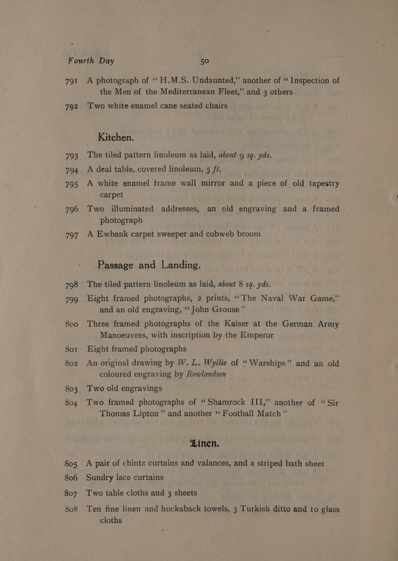 791 792 793 794 795 796 797 798 799 800 Sor 802 803 804 805 806 807 808 A photograph of ‘‘ H.M.S. Undaunted,” another of “ Inspection of the Men of the Mediterranean Fleet,’ and 3 others Two white enamel cane seated chairs Kitchen. The tiled pattern linoleum as laid, about 9 sq. yds. A deal table, covered linoleum, 5 ft. A white enamel frame wall mirror and a piece of old tapestry carpet Two illuminated addresses, an old engraving and a framed photograph A Ewbank carpet sweeper and cobweb broom Passage and Landing. The tiled pattern linoleum as laid, about 8 sq. yds. Eight framed photographs, 2 prints, ‘‘ The Naval War Game,” and an old engraving, ‘‘ John Grouse ” Three framed photographs of the Kaiser at the German Army Manoeuvres, with inscription by the Emperor Eight framed photographs An original drawing by W. L. Wyllie of “Warships” and an old coloured engraving by Rowlandson Two old engravings Two framed photographs of “Shamrock III,’ another of “ Sir Thomas Lipton” and another ‘ Football Match” Linen. A pair of chintz curtains and valances, and a striped bath sheet Sundry lace curtains Two table cloths and 3 sheets Ten fine linen and huckaback towels, 3 Turkish ditto and ro glass cloths :